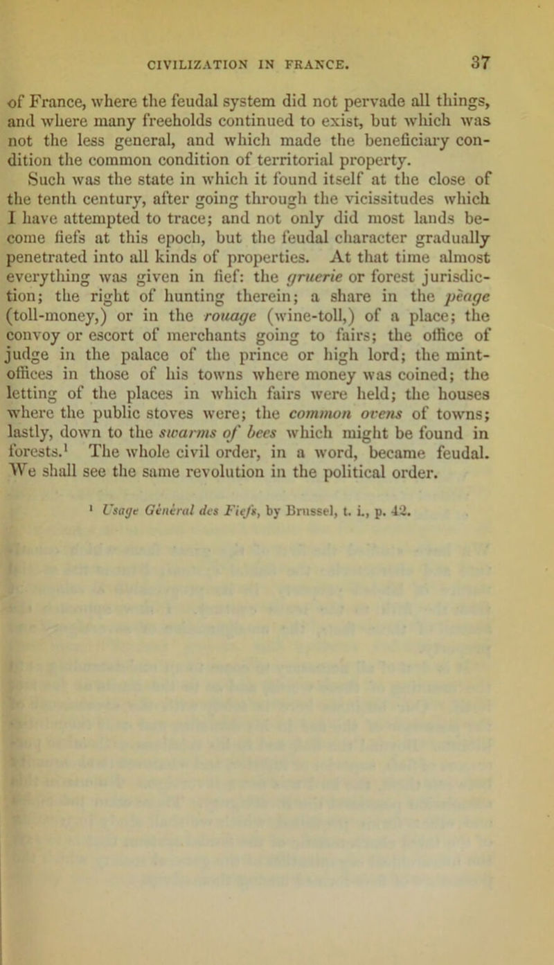 of France, where the feudal system did not pervade all things, and where many freeholds continued to exist, but which was not the less general, and which made the beneficiary con- dition the common condition of territorial property. Such was the state in which it found itself at the close of the tenth century, after going through the vicissitudes which I have attempted to trace; and not only did most lands be- come fiefs at this epoch, but the feudal character gradually penetrated into all kinds of properties. At that time almost everything was given in fief: the f/rucrie or forest jurisdic- tion; the right of hunting therein; a share in the pcage (toll-money,) or in the rouage (wine-toll,) of a place; the convoy or escort of merchants going to fairs; the office of judge in the palace of the prince or high lord; the mint- offices in those of his towns where money was coined; the letting of the places in which fairs were held; the houses where the public stoves were; the common orens of towns; lastly, down to the swarms of bees which might be found in forests.1 The whole civil order, in a word, became feudal. We shall see the same revolution in the political order. Usage General des Fiefs, by Brussel, t. i., p. 42. i