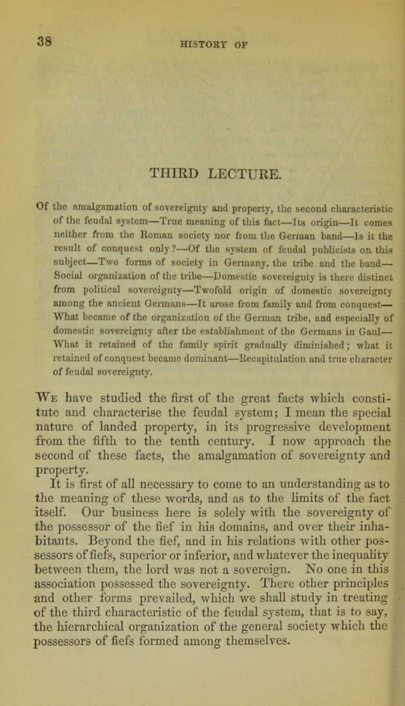 THIRD LECTURE. Of the amalgamation of sovereignty and property, the second characteristic of the feudal system—True meaning of this fact—Its origin—It comes neither from the Roman society nor from the German bond—Is it the result of conquest only ?—Of the system of feudal publicists on this subject—Two forms of society in Germany, the tribe and the hand— Social organization of the tribe—Domestic sovereignty is there distinct from political sovereignty—Twofold origin of domestic sovereignty among the ancient Germans—It arose from family and from conquest— What became of the organization of the German tribe, and especially of domestic sovereignty after the establishment of the Germans in Gaul— What it retained of the family spirit gradually diminished; what it retained of conquest become dominant—Recapitulation and true character of feudal sovereignty. We have studied the first of the great facts which consti- tute and characterise the feudal system; I mean the special nature of landed property, in its progressive development from the fifth to the tenth century. I now approach the second of these facts, the amalgamation of sovereignty and property. It is first of all necessary to come to an understanding as to the meaning of these words, and as to the limits of the fact itself. Our business here is solely with the sovereignty of the possessor of the fief in liis domains, and over their inha- bitants. Beyond the fief, and in his relations with other pos- sessors of fiefs, superior or inferior, and whatever the inequality between them, the lord was not a sovereign. No one in this association possessed the sovereignty. There other principles and other forms prevailed, which we shall study in treating of the third characteristic of the feudal system, that is to say, the hierarchical organization of the general society which the possessors of fiefs formed among themselves.