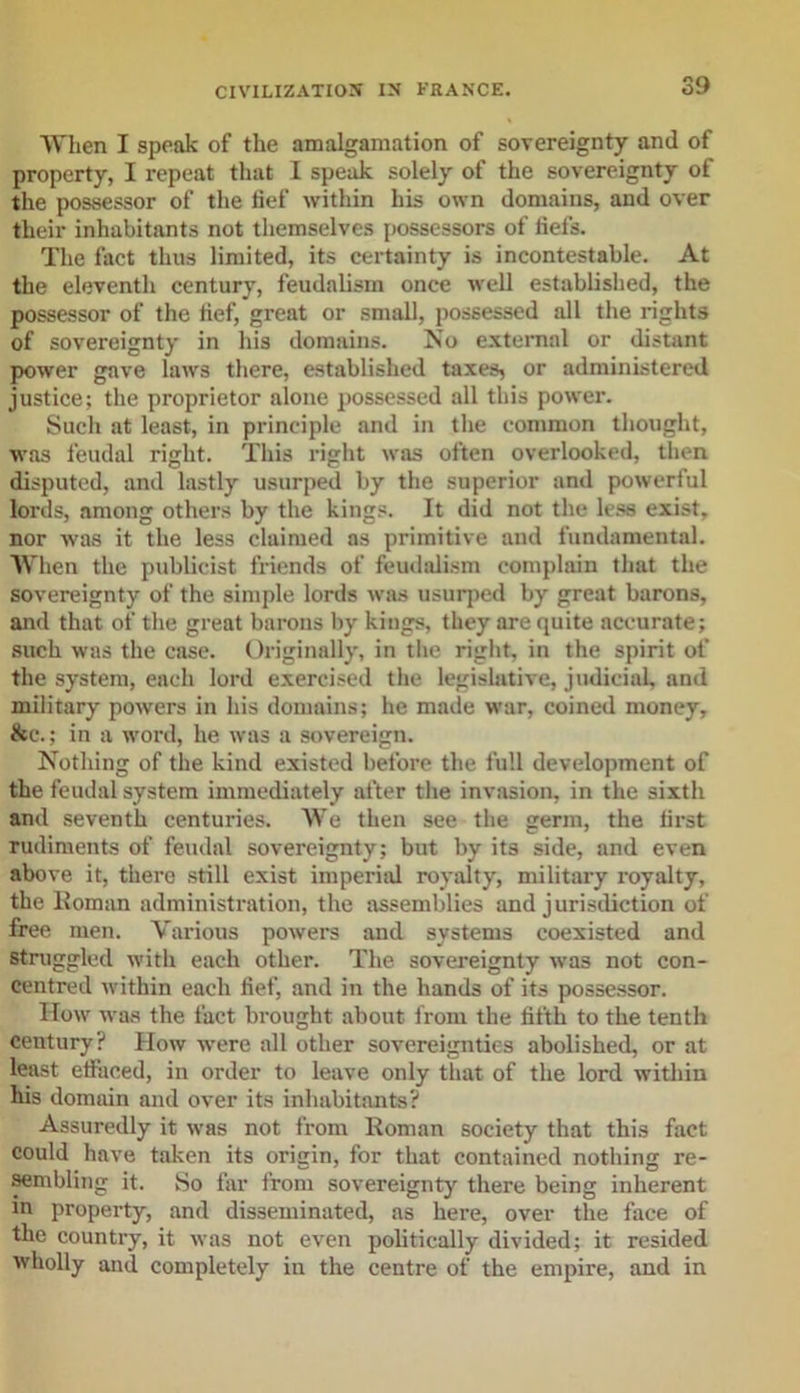 When I speak of the amalgamation of sovereignty and of property, I repeat that I speak solely of the sovereignty of the possessor of the fief within his own domains, and over their inhabitants not themselves possessors of fiefs. The fact thus limited, its certainty is incontestable. At the eleventh century, feudalism once well established, the possessor of the fief, great or small, possessed all the rights of sovereignty in his domains. No external or distant power gave laws there, established taxes, or administered justice; the proprietor alone possessed all this power. Such at least, in principle and in the common thought, was feudal right. This right was often overlooked, then disputed, and lastly usurped by the superior and powerful lords, among others by the kings. It did not the less exist, nor was it the less claimed as primitive and fundamental. When the publicist friends of feudalism complain that the sovereignty of the simple lords was usurped by great barons, and that of the great barons by kings, they are quite accurate; such was the case. Originally, in the right, in the spirit of the system, each lord exercised the legislative, judicial, and military powers in his domains; he made war, coined money, tkc.; in a word, he was a sovereign. Nothing of the kind existed before the full development of the feudal system immediately after the invasion, in the sixth and seventh centuries. AVe then see the germ, the first rudiments of feudal sovereignty; but by its side, and even above it, there still exist imperial royalty, military royalty, the Homan administration, the assemblies and jurisdiction of free men. Various powers and systems coexisted and struggled with each other. The sovereignty was not con- centred within each fief, and in the hands of its possessor. IIow was the fact brought about from the fifth to the tenth century? How were all other sovereignties abolished, or at least etfaced, in order to leave only that of the lord within his domain and over its inhabitants? Assuredly it was not from Roman society that this fact could have taken its origin, for that contained nothing re- sembling it. So far from sovereignty there being inherent in property, and disseminated, as here, over the face of the country, it was not even politically divided; it resided wholly and completely in the centre of the empire, and in