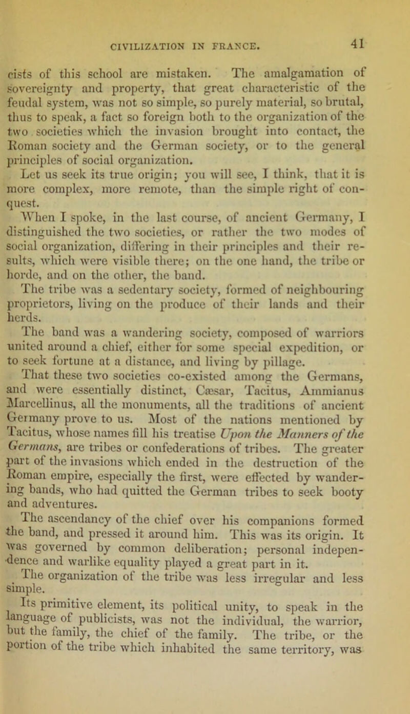 cists of this school are mistaken. The amalgamation of sovereignty and property, that great characteristic of the feudal system, was not so simple, so purely material, so brutal, thus to speak, a fact so foreign both to the organization of the two societies which the invasion brought into contact, the Roman society and the German society, or to the general principles of social organization. Let us seek its true origin; you will see, I think, that it is more complex, more remote, than the simple right of con- quest. When I spoke, in the last course, of ancient Germany, I distinguished the two societies, or rather the two modes of social organization, differing in their principles and their re- sults, which were visible there; on the one hand, the tribe or horde, and on the other, the band. The tribe was a sedentary society, formed of neighbouring proprietors, living on the produce of their lands and their herds. The band was a wandering society, composed of warriors united around a chief, either for some special expedition, or to seek fortune at a distance, and living by pillage. That these twro societies co-existed among the Germans, and were essentially distinct, Caisar, Tacitus, Ammianus Marcellinus, all the monuments, all the traditions of ancient Germany prove to us. Most of the nations mentioned by Tacitus, whose names till his treatise Upon the Manners of the Germans, are tribes or confederations of tribes. The greater part of the invasions which ended in the destruction of the Roman empire, especially the first, were effected by wander- ing bands, who had quitted the German tribes to seek booty and adventures. The ascendancy of the chief over his companions formed the band, and pressed it around him. This was its origin. It was governed by common deliberation; personal indepen- dence and warlike equality played a great part in it. Hie organization of the tribe was less irregular and less simple. Its primitive element, its political unity, to speak in the language of publicists, was not the individual, the warrior, but the family, the chief of the family. The tribe, or the poition of the tribe which inhabited the same territory, was
