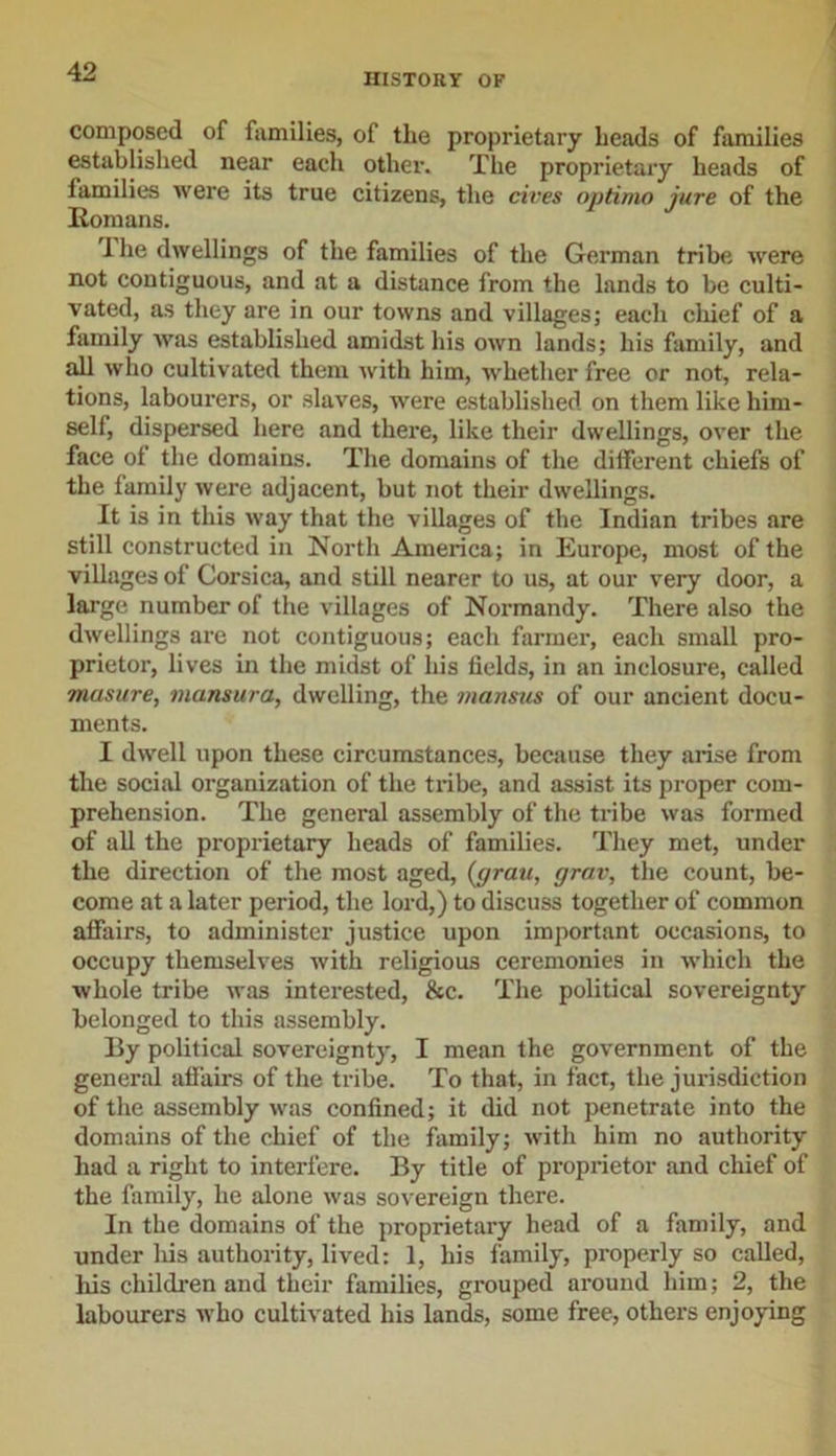 HISTORY OF composed of families, of the proprietary heads of families established near each other. The proprietary heads of lamilies were its true citizens, the cires optima jure of the Romans. 1 he dwellings of the families of the German tribe were not contiguous, and at a distance from the lands to be culti- vated, as they are in our towns and villages; each chief of a family was established amidst his own lands; his family, and all who cultivated them with him, whether free or not, rela- tions, labourers, or slaves, were established on them like him- self, dispersed here and there, like their dwellings, over the face of the domains. The domains of the different chiefs of the family were adjacent, but not their dwellings. It is in this way that the villages of the Indian tribes are still constructed in North America; in Europe, most of the villages of Corsica, and still nearer to us, at our very door, a large number of the villages of Normandy. There also the dwellings are not contiguous; each farmer, each small pro- prietor, lives in the midst of his fields, in an inclosure, called masure, mansura, dwelling, the mansus of our ancient docu- ments. I dwell upon these circumstances, because they arise from the social organization of the tribe, and assist its proper com- prehension. The general assembly of the tribe was formed of all the proprietary heads of families. They met, under the direction of the most aged, (gran, grav, the count, be- come at a later period, the lord,) to discuss together of common affairs, to administer justice upon important occasions, to occupy themselves with religious ceremonies in which the whole tribe was interested, &amp;c. The political sovereignty belonged to this assembly. By political sovereignty, I mean the government of the general affairs of the tribe. To that, in fact, the jurisdiction of the assembly was confined; it did not penetrate into the domains of the chief of the family; with him no authority had a right to interfere. By title of proprietor and chief of the family, he alone was sovereign there. In the domains of the proprietary head of a family, and under his authority, lived: 1, his family, properly so called, his children and their families, grouped around him; 2, the labourers who cultivated his lands, some free, others enjoying