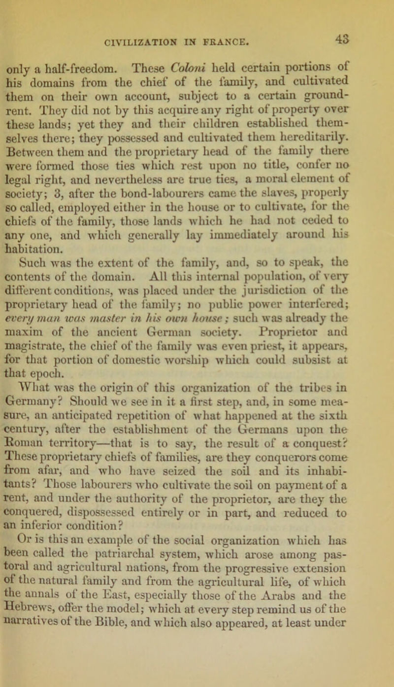 only a half-freedom. These Coloni held certain portions of his domains from the chief of the family, and cultivated them on their own account, subject to a certain ground- rent. They did not by this acquire any right of property over these lands; yet they and their children established them- selves there; they possessed and cultivated them hereditarily. Between them and the proprietary head of the family there were formed those ties which rest upon no title, confer no legal right, and nevertheless are true ties, a moral element of society; 3, after the bond-labourers came the slaves, properly so called, employed either in the house or to cultivate, for the chiefs of the family, those lands which he had not ceded to any one, and which generally lay immediately around liis habitation. Such was the extent of the family, and, so to speak, the contents of the domain. All this internal population, of very different conditions, was placed under the jurisdiction of the proprietary head of the family; no public power interfered; every man was master in his own house; such was already the maxim of the ancient German society. Proprietor and magistrate, the chief of the family was even priest, it appears, for that portion of domestic worship which could subsist at that epoch. What was the origin of this organization of the tribes in Germany? Should we see in it a first step, and, in some mea- sure, an anticipated repetition of what happened at the sixth century, after the establishment of the Germans upon the Homan territory—that is to say, the result of a conquest? These proprietary chiefs of families, are they conquerors come from afar, and who have seized the soil and its inhabi- tants? Those labourers who cultivate the soil on payment of a rent, and under the authority of the proprietor, are they the conquered, dispossessed entirely or in part, and reduced to an inferior condition? Or is this an example of the social organization which has been called the patriarchal system, which arose among pas- toral and agricultural nations, from the progressive extension of the natural family and from the agricultural life, of which the annals of the East, especially those of the Arabs and the Hebrews, offer the model; which at every step remind us of the narratives of the Bible, and which also appeared, at least under