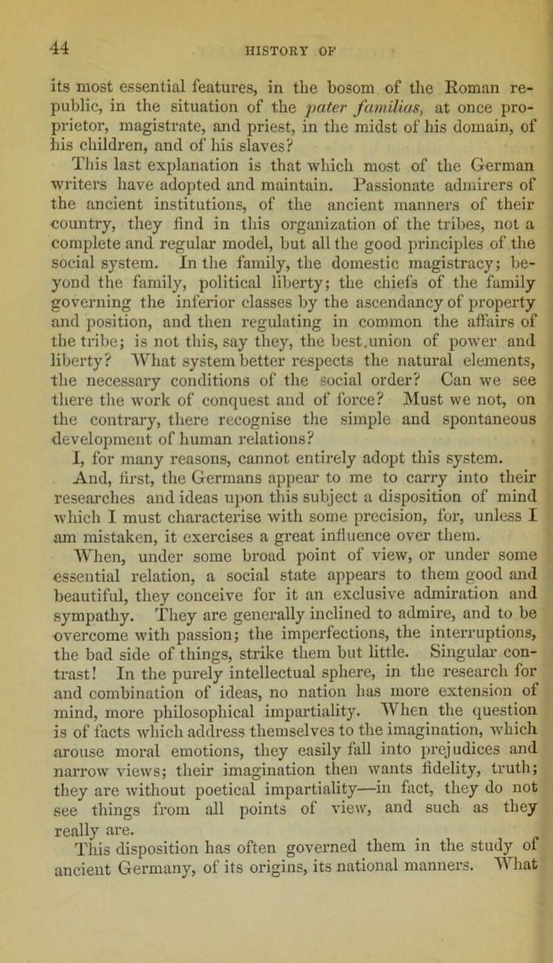 its most essential features, in the bosom of the Roman re- public, in the situation of the pater familias, at once pro- prietor, magistrate, and priest, in the midst of his domain, of his children, and of his slaves? This last explanation is that which most of the German writers have adopted and maintain. Passionate admirers of the ancient institutions, of the ancient manners of their country, they find in tins organization of the tribes, not a complete and regular model, but all the good principles of the social system. In the family, the domestic magistracy; be- yond the family, political liberty; the chiefs of the family governing the inferior classes by the ascendancy of property and position, and then regulating in common the affairs of the tribe; is not this, say they, the best.union of power and liberty? What system better respects the natural elements, the necessary conditions of the social order? Can we see there the work of conquest and of force? Must we not, on the contrary, there recognise the simple and spontaneous development of human relations? I, for many reasons, cannot entirely adopt this system. And, first, the Germans appear to me to carry into their researches and ideas upon this subject a disposition of mind which I must characterise with some precision, for, unless I am mistaken, it exercises a great influence over them. When, under some broad point of view, or under some essential relation, a social state appears to them good and beautiful, they conceive for it an exclusive admiration and sympathy. They are generally inclined to admire, and to be overcome with passion; the imperfections, the interruptions, the bad side of things, strike them but little. Singular con- trast! In the purely intellectual sphere, in the research for and combination of ideas, no nation has more extension of mind, more philosophical impartiality. When the question is of facts which address themselves to the imagination, which arouse moral emotions, they easily fall into prejudices and narrow views; their imagination then wants fidelity, truth; they are without poetical impartiality—in fact, they do not see things from all points of view, and such as they really are. This disposition has often governed them in the study of ancient Germany, of its origins, its national manners. W hat