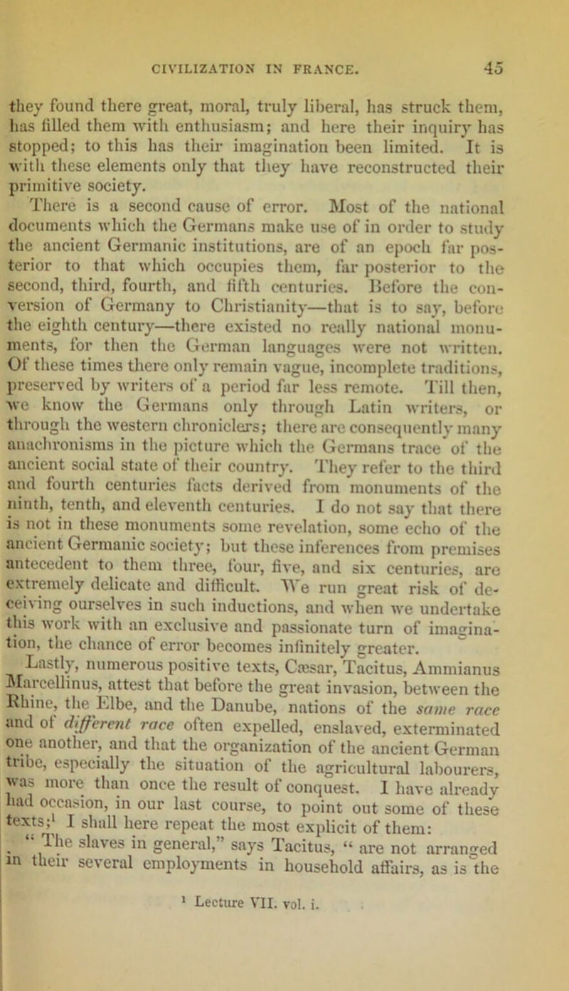 they found there great, moral, truly liberal, has struck them, has filled them with enthusiasm; and here their inquiry has stopped; to this has their imagination been limited. It is with these elements only that they have reconstructed their primitive society. There is a second cause of error. Most of the national documents which the Germans make use of in order to study the ancient Germanic institutions, are of an epoch far pos- terior to that which occupies them, far posterior to the second, third, fourth, and fifth centuries. Before the con- version of Germany to Christianity—that is to say, before the eighth century—there existed no really national monu- ments, for then the German languages were not written. Ot these times there only remain vague, incomplete traditions, preserved by writers of a period far less remote. Till then, we know the Germans only through Latin writers, or through the western chroniclers; there are consequently many anachronisms in the picture which the Germans trace of the ancient social state of their country. They refer to the third and fourth centuries facts derived from monuments of the ninth, tenth, and eleventh centuries. I do not say that there is not in these monuments some revelation, some echo of the ancient Germanic society; but these inferences from premises antecedent to them three, four, five, and six centuries, arc extremely delicate and difficult. AVe run great risk of de- ceiving ourselves in such inductions, and when we undertake this work with an exclusive and passionate turn of imagina- tion, the chance of error becomes infinitely greater. Lastly, numerous positive texts, Cajsar, Tacitus, Ammianus Marcellinus, attest that before the great invasion, between the Rhine, the Elbe, and the Danube, nations of the same race and ot different race often expelled, enslaved, exterminated one another, and that the organization of the ancient German tribe, especially the situation of the agricultural labourers, was more than once the result of conquest. I have already had occasion, in our last course, to point out some of these texts;1 I shall here repeat the most explicit of them: . ‘\The slaves i&gt;i general,” says Tacitus, “ are not arranged in their several employments in household affairs, as is the 1 Lecture VII. rol. i.