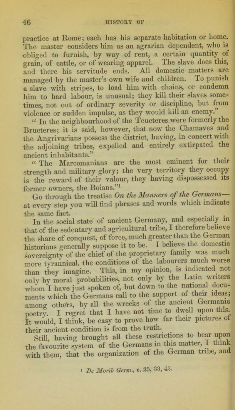practice at Rome; each has his separate habitation or home. The master considers him as an agrarian dependent, who is obliged to furnish, by way of rent, a certain quantity of grain, of cattle, or of wearing apparel. The slave does tliis, and there his servitude ends. All domestic matters are managed by the master’s own wife and children. To punish a slave with stripes, to load him with chains, or condemn him to hard labour, is unusual; they kill their slaves some- times, not out of ordinary severity or discipline, but from violence or sudden impulse, as they would kill an enemy.” “ In the neighbourhood of the Teucteres were formerly the Bructeres; it is said, however, that now the Chamaves and the Angrivarians possess the district, having, in concert with the adjoining tribes, expelled and entirely extirpated the ancient inhabitants.” “ The Marcomanians are the most eminent for their strength and military glory; the very territory they occupy is the reward of their valour, they having dispossessed its former owners, the Boians.”1 Go through the treatise On the Manners of the Germans— at every step you will find phrases and words which indicate the same fact. . In the social state of ancient Germany, and especially in that of the sedentary and agricultural tribe, I therefore believe the share of conquest, of force, much greater than the German historians generally suppose it to be. I believe the domestic sovereignty of the chief of the proprietary family was much more tyrannical, the conditions of the labourers much worse than they imagine. This, in my opinion, is indicated not only by moral probabilities, not only by the Latin writers whom I have just spoken of, but down to the national docu- ments which the Germans call to the support ol then- ideas; among othe'rs, by all the wrecks of the ancient Germanic poetry. I regret that I have not time to dwell upon this. It Avould, I think, be easy to prove Iioav far their pictures ot their ancient condition is from the truth. Still, having brought all these restrictions to hear upon the favourite system of the Germans in this matter, I thin ' Avith them, that the organization of the German tribe, and i De Morib Germ., c. 20, 33, 43.