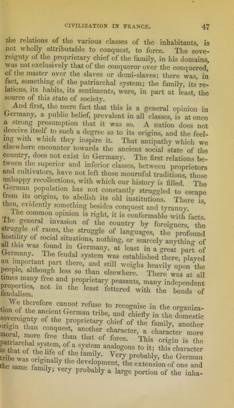the relations of the various classes of the inhabitants, is not wholly attributable to conquest, to force. The sove- reignty of the proprietary chief of the family, in his domains, was not exclusively that of the conqueror over the conquered, ol the master over the slaves or demi-slavcs; there was, in fact, something of the patriarchal system; the family, its re- lations, its habits, its sentiments, were, in part at least the source of this state of society. And first, the mere fact that this is a general opinion in Germany, a public belief, prevalent in all classes, is at once a strong presumption that it was so. A nation does not deceive itself to such a degree as to its origins, and the feel- ing with which they inspire it. That antipathy which we elsewhere encounter towards the ancient social state of the country, does not exist in Germany. The first relations be- tween the superior and inferior classes, between proprietors and cultivators, have not left those mournful traditions, those unhappy recollections, with which our history is filled. The German population has not constantly struggled to escape from its origins, to abolish its old institutions. There is then, evidently something besides conquest and tyranny. -the common opinion is right, it is conformable with facts. ie general invasion of the country by foreigners the struggle of races, the struggle of languages, the*5 profound hostihty of social situations, nothing, or scarcely an/thin of Germany33 ' W a IGennan^ at leas* ™ « great part of Germany. I he feudal system was established there, played an important part there, and still weighs heavily uponthe people, although less so than elsewhere. There was at all times many free and proprietary peasants, many^independent £32? n0t in the least Ottered with* £• 1SSfrf tionV.Vlleref0re Ca,nn0t refuse t0 recognise in the or^aniza- s: 9 T‘7 »'&gt;»&gt;»gous to it; this character tribe wi orit inllv i “I117’ Very Proba%&gt; tbe German the same Xl*7 hg dev,eloPment&gt; the extension of one and amC famil^; veiT Probably a large portion of the inha-