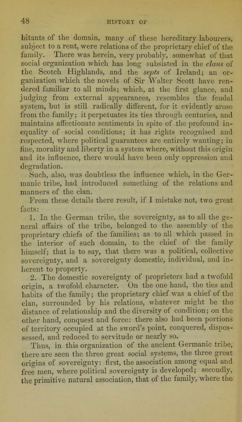 bitants of the domain, many of these hereditary labourers, subject to a rent, were relations of the proprietary chief of the family. There was herein, very probably, somewhat of that social organization which has long subsisted in the clans of the Scotch Highlands, and the septs of Ireland; an or- ganization which the novels of Sir Walter Scott have ren- dered familiar to all minds; which, at the first glance, and judging from external appearances, resembles the feudal system, but is still radically different, for it evidently arose from the family; it perpetuates its ties through centuries, and maintains affectionate sentiments in spite of the profound in- equality of social conditions; it has rights recognised and respected, where political guarantees are entirely wanting; in fine, morality and liberty in a system where, without this origin and its influence, there would have been only oppression and degradation. Such, also, was doubtless the influence which, in the Ger- manic tribe, had introduced something of the relations and manners of the clan. From these details there result, if I mistake not, two great facts: 1. In the German tribe, the sovereignty, as to all the ge- neral affairs of the tribe, belonged to the assembly of the proprietary chiefs of the families; as to all which passed in the interior of such domain, to the chief of the family himself; that is to say, that there was a political, collective sovereignty, and a sovereignty domestic, individual, and in- herent to property. 2. The domestic sovereignty of proprietors had a twofold origin, a twofold character. On the one hand, the ties and habits of the family; the proprietary chief was a chief of the clan, surrounded by his relations, whatever might be the distance of relationship and the diversity of condition; on the other hand, conquest and force: there also had been portions of territory occupied at the sword’s point, conquered, dispos- sessed, and reduced to servitude or nearly so. Thus, in this organization of the ancient Germanic tribe, there are seen the three great social systems, the three great origins of sovereignty: first, the association among equal and free men, where political sovereignty is developed; secondly, the primitive natural association, that of the family, where the
