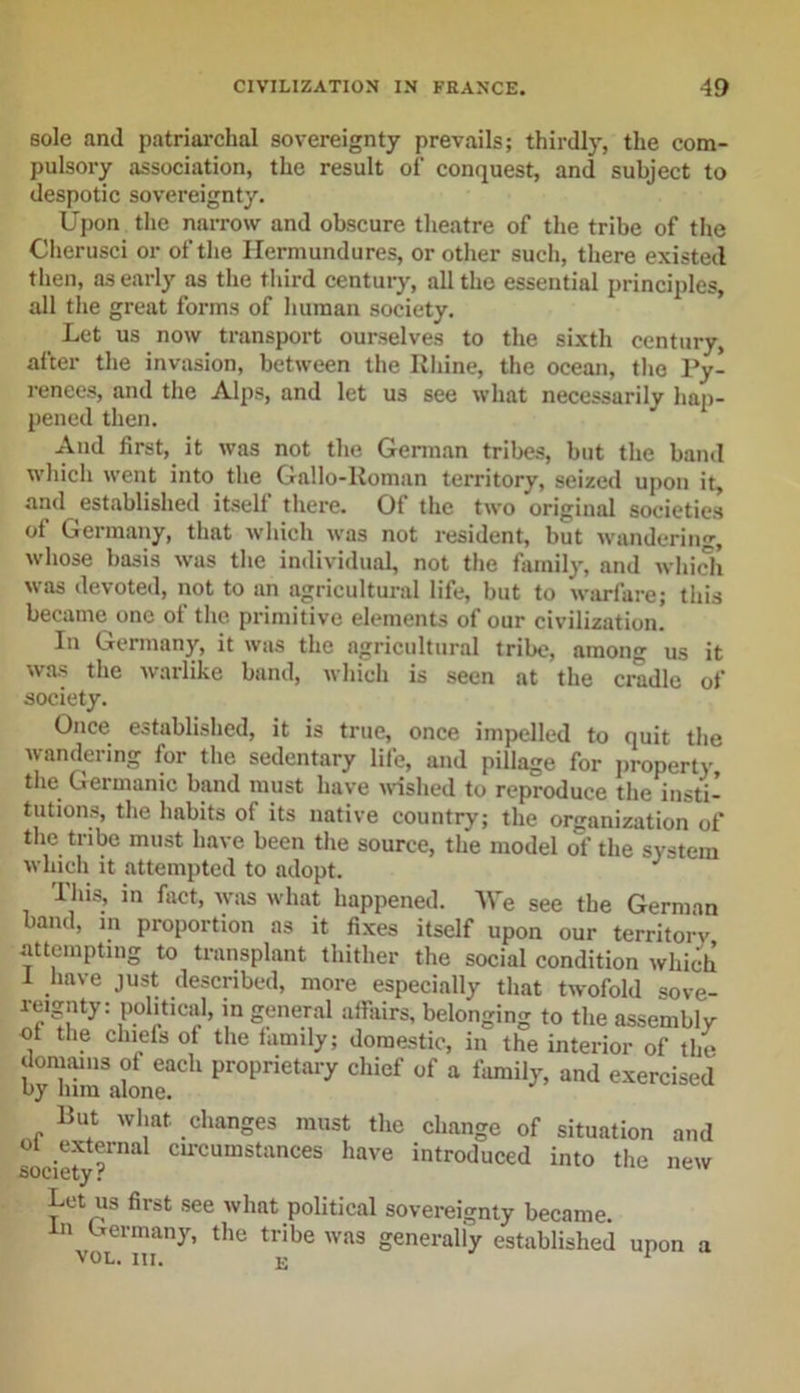 sole and patriarchal sovereignty prevails; thirdly, the com- pulsory association, the result ol‘ conquest, and subject to despotic sovereignty. Upon the narrow and obscure theatre of the tribe of the Cherusei or of the Ilermundures, or other such, there existed then, as early as the third century, all the essential principles, all the great forms of human society. Let us now transport ourselves to the sixth century, after the invasion, between the Rhine, the ocean, the Py- renees, and the Alps, and let us see what necessarily hap- pened then. And first, it was not the German tribes, but the band which went into the Gallo-Roman territory, seized upon it, and established itself there. Of the two original societies of Germany, that which was not resident, but wandering, whose basis was the individual, not the family, and which was devoted, not to an agricultural life, but to warfare; this became one of the primitive elements of our civilization. In Germany, it was the agricultural tribe, among us it was the warlike band, which is seen at the cradle of society. Once established, it is true, once impelled to quit the wandering for the sedentary life, and pillage for property, the Germanic band must have wished to reproduce the insti- tutions, the habits of its native country; the organization of the tribe must have been the source, the model of the system which it attempted to adopt. J This, in fact, was what happened. We see the German band, in proportion as it fixes itself upon our territory attempting to transplant thither the social condition which i have just described, more especially that twofold sove- reignty: political, in general affairs, belonging to the assembly of the chiefs of the family; domestic, in the interior of the domains of each proprietary chief of a family, and exercised But what changes must the change of situation and oi external circumstances have introduced into the new .society r Let us first see what political sovereignty became, in Germany, the tribe was generaliy established upon a VOL. III. K 1
