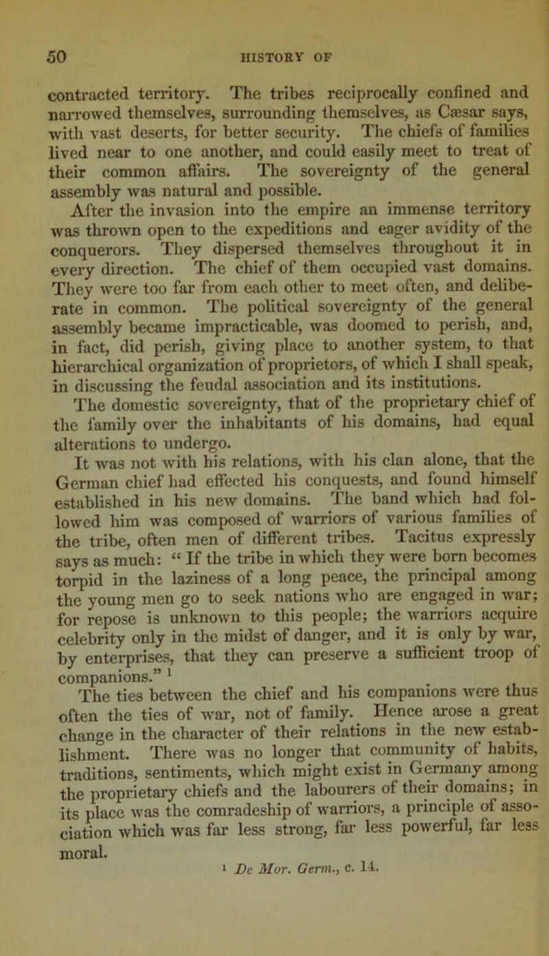 contracted territory. The tribes reciprocally confined and narrowed themselves, surrounding themselves, as Caesar says, with vast deserts, for better security. The chiefs of families lived near to one another, and could easily meet to treat of their common affairs. The sovereignty of the general assembly was natural and possible. After the invasion into the empire an immense territory was thrown open to the expeditions and eager avidity of the conquerors. They dispersed themselves throughout it in every direction. The chief of them occupied vast domains. They were too far from each other to meet often, and delibe- rate in common. The political sovereignty of the general assembly became impracticable, was doomed to perish, and, in fact, did perish, giving place to another system, to that hierarchical organization of proprietors, of which I shall speak, in discussing the feudal association and its institutions. The domestic sovereignty, that of the proprietary chief ot the family over the inhabitants of his domains, had equal alterations to undergo. It was not with his relations, with his clan alone, that the German chief had effected his conquests, and found himself established in his new domains. The band which had fol- lowed him was composed of warriors of various families of the tribe, often men of different tribes. Tacitus expressly says as much: “ If the tribe in which they were bom becomes torpid in the laziness of a long peace, the principal among the young men go to seek nations who are engaged in war; for repose is unknown to this people; the warriors acquire celebrity only in the midst of danger, and it is only by war, by enterprises, that they can preserve a sufficient troop of companions.” 1 The ties between the chief and his companions were thus often the ties of war, not of family. Hence arose a great change in the character of their relations in the new estab- lishment. There was no longer that community of habits, traditions, sentiments, which might exist in Germany among the proprietary chiefs and the labourers of their domains; in its place was the comradeship of warriors, a principle of asso- ciation which was far less strong, far less powerful, far less moral. 1 De Mor. Germ., c. 14.