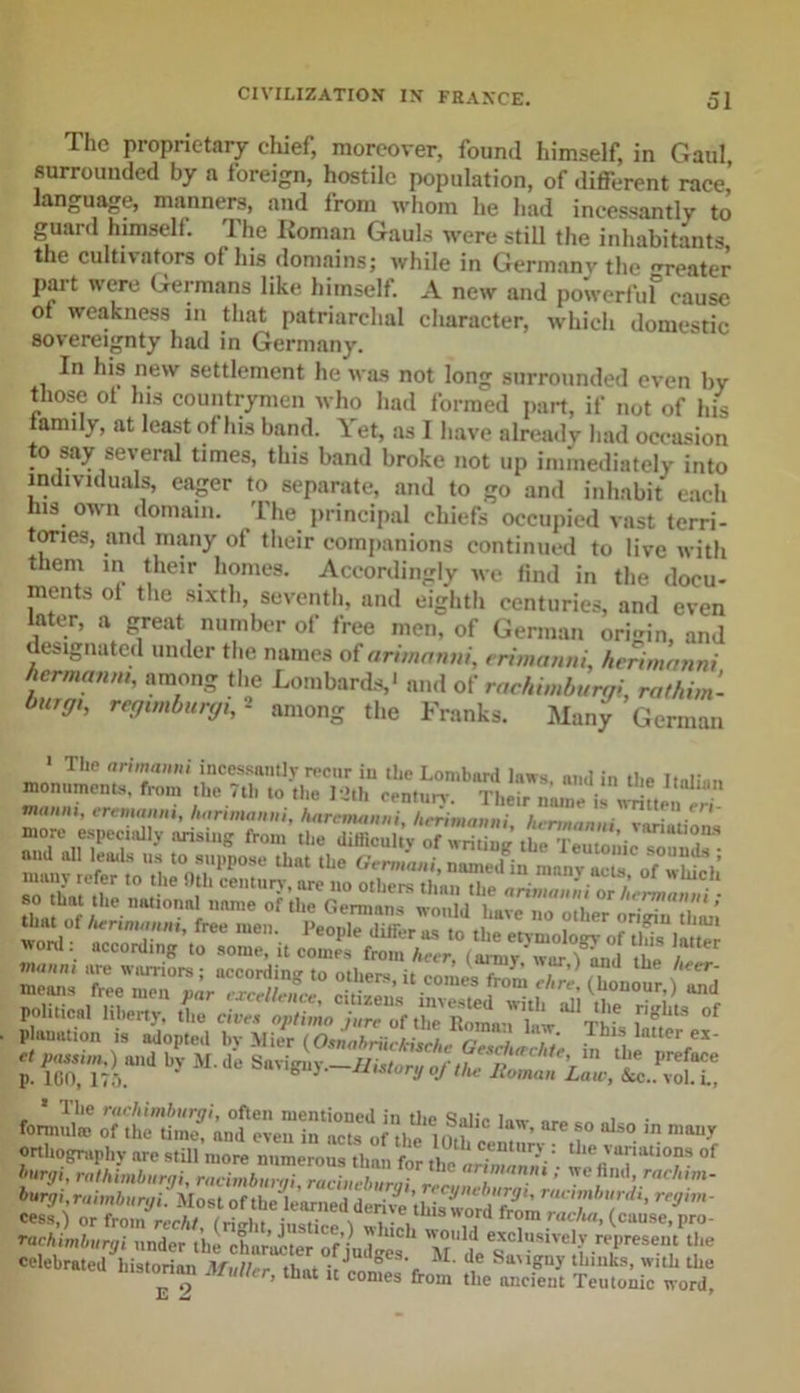 The proprietary chief, moreover, found himself, in Gaul surrounded by a foreign, hostile population, of different race, language, manners, and from whom he had incessantly to guard himself. The Roman Gauls were still the inhabitants the cultivators of his domains; while in Germany the renter part were Germans like himself. A new and powerfuf cause ot weakness in that patriarchal character, which domestic sovereignty had in Germany. In his new settlement he was not long surrounded even by those of his countrymen who had formed part, if not of his family, at least of his band. Yet, as I have already had occasion to say several times, this band broke not up immediately into individuals, eager to separate, and to go and inhabit each his own domain. The principal chiefs occupied vast terri- tories, and many of their companions continued to live with them in their homes. Accordingly we find in the docu- ments ot the sixth, seventh, and eighth centuries, and even later, a great number of free men, of German origin, and designated under the names of anmanni, erimanni, herimanni hermamu, among the Lombards,* and of rachimburgi, rathim- hurff,, regtmburgi,2 among the Franks. Many German ' T'IP ntrh™' incessantly reonr in the Lombard laws, and in the Italian monuments, from the /th to the 12th century. Their name is written , ertmanm, luirimonui, hnrcnutnni hrriinnnni it-  ™ ~ •*&gt;»—r ottliogni|.|iy m .till more n.imerou. il„, f„ °r b»rgi, rathimburgi, racimbumi ruciuebumi , ; wc h,1,i&gt; ™chim- hurgi,ruimburyi! Most of thei’arned derive cess,) or from rerht (ritrht \ i-V *rom rac/w&gt; (cause,pro- ftchimburgi oodor ,ii churoLr of jud|S“' mU'P**' ll« «««.d