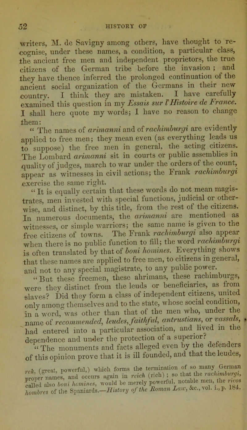writers, M. de Savigny among others, have thought to re- cognise, under these names, a condition, a particular class, the ancient free men and independent proprietors, the true citizens of the German tribe before the invasion ; and they have thence inferred the prolonged continuation of the ancient social organization of the Germans in their new country. I think they are mistaken. I have carefully examined this question in my Fssais sur THistoire dc France. I shall here quote my words; I have no reason to change them; . . “ The names of arimanni and of rachimburgi are evidently applied to free men; they mean even (as everything leads us to suppose) the free men in general, the acting citizens. The Lombard arimanni sit in courts or public assemblies in quality of judges, march to war under the orders of the count, appear as witnesses in civil actions; the Frank rachimburgi exercise the same right. “ It is equally certain that these words do not mean magis- trates, men invested with special functions, judicial 01 otliei- wise, and distinct, by this title, from the rest of the citizens. In numerous documents, the arimanni are mentioned as witnesses, or simple warriors; the same name is given to the free citizens of towns. The Frank rachimburgi also appear when there is no public function to fill; the word rachimburgi is often translated by that ot boni homines. Lverytliing shows that these names are applied to free men, to citizens in general, and not to any special magistrate, to any public power. “But these freemen, these ahrimans, these rachimburgs, were they distinct from the leuds or beneficiaries, as from slaves? Did they form a class of independent citizens, united only amon themselves and to the state, whose social condition, in a word, was other than that of the men who, under the name of recommended, leudes,faithful, antrustians, or vassals, had entered into a particular association, and lived in the dependence and under the protection of a superior. “ The monuments and facts alleged even by the defenders of this opinion prove that it is ill founded, and that the leudes, rck (rent, powerful,) which forms the termination of so many German proper names, and occurs again in rcich (rich); so that die raclumburg, called also boni I,.mines, would be merely powerful notable men the ncos hombres of the Spaniards.—History oj the Roman Law, &amp;c.,tol. i.,p. 184.