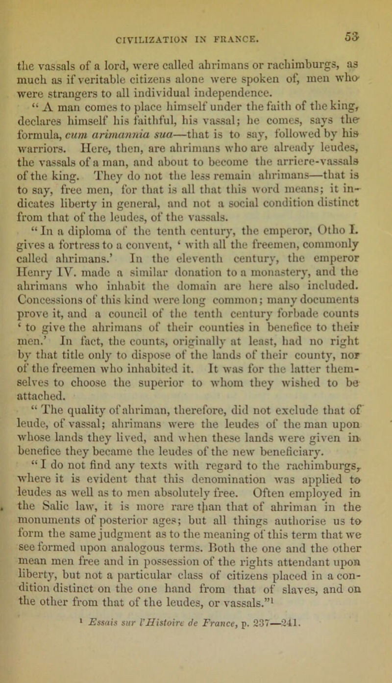 the vassals of a lord, were called ahrimans or rachiraburgs, as much as if veritable citizens alone were spoken of, men who- were strangers to all individual independence. “ A man comes to place himself under the faith of the king, declares himself his faithful, his vassal; he comes, says the formula, cum arimannia sua—that is to say, followed by his warriors. Here, then, are ahrimans who are already leudes, the vassals of a man, and about to become the arriere-vassals of the king. They do not the less remain ahrimans—that is to say, free men, for that is all that this word means; it in- dicates liberty in general, and not a social condition distinct from that of the leudes, of the vassals. “ In a diploma of the tenth century, the emperor, Otho I. gives a fortress to a convent, ‘ with all the freemen, commonly called ahrimans.’ In the eleventh century, the emperor Henry IV. made a similar donation to a monastery, and the ahrimans who inhabit the domain are here also included. Concessions of this kind were long common; many documents prove it, and a council of the tenth century forbade counts ‘ to give the ahrimans of their counties in benefice to their men.’ In fact, the counts, originally at least, had no right by that title only to dispose of the lands of their county, nor of the freemen who inhabited it. It was for the latter them- selves to choose the superior to whom they wished to be attached. “ The quality of ahriman, therefore, did not exclude that of leude, of vassal; ahrimans were the leudes of the man upon •whose lands they lived, and when these lands were given in benefice they became the leudes of the new beneficiary. “ I do not find any texts with regard to the rachimburgs, where it is evident that this denomination was applied to leudes as well as to men absolutely free. Often employed in the Salic law, it is more rare tjian that of ahriman in the monuments of posterior ages; but all things authorise us to form the same judgment as to the meaning of this term that we see formed upon analogous terms. Roth the one and the other mean men free and in possession of the rights attendant upon liberty, but not a particular class of citizens placed in a con- dition distinct on the one hand from that of slaves, and on the other from that of the leudes, or vassals.”1 1 Essais stir VHistoire de France, p. 237—241.
