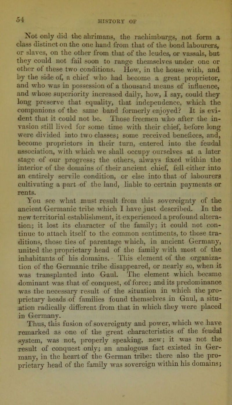 Not only did the alirimans, the rachimburgs, not form a class distinct on the one hand from that of the bond labourers, or slaves, on the other from that of the leudes, or vassals, but they could not fail soon to range themselves under one or other ol these two conditions. IIow, in the house with, and by the side of, a chief who had become a great proprietor, and who was in possession of a thousand means of influence, and whose superiority increased daily, how, I say, could they long preserve that equality, that independence, which the companions of the same band formerly enjoyed? It is evi- dent that it could not be. Those freemen who after the in- vasion still lived for some time with their chief, before long were divided into two classes; some received benefices, and, become proprietors in their turn, entered into the feudal association, with which we shall occupy ourselves at a later stage of our progress; the others, always fixed within the interior of the domains of their ancient chief, fell either into an entirely servile condition, or else into that of labourers cultivating a part of the land, liable to certain payments or rents. You see what must result from this sovereignty of the ancient Germanic tribe which I have just described. In the new territorial establishment, it experienced a profound altera- tion; it lost its character of the family; it could not con- tinue to attach itself to the common sentiments, to those tra- ditions, those ties of parentage which, in ancient Germany, united the proprietary head of the family with most of the inhabitants of his domains. This element of the organiza- tion of the Germanic tribe disappeared, or nearly so, when it was transplanted into Gaul. The element which became dominant was that of conquest, of force; and its predominance was the necessary result of the situation in which the pro- prietary heads of families found themselves in Gaul, a situ- ation radically different from that in which they were placed in Germany. Thus, this fusion of sovereignty and power, which we have remarked as one of the great characteristics of the feudal system, was not, properly speaking, new; it was not the result of conquest only; an analogous fact existed in Ger- many, in the heart of the German tribe: there also the pro- prietary head of the family was sovereign within his domains;