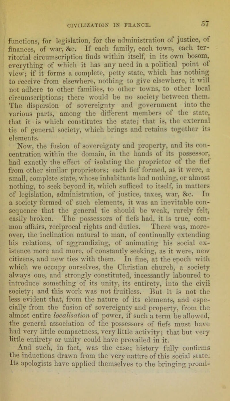 functions, for legislation, for the administration of justice, of finances, of war, 8cc. If each family, each town, each ter- ritorial circumscription finds within itself, in its own bosom, everything of which it has any need in a political point of view; if it forms a complete, petty state, which has nothing to receive from elsewhere, nothing to give elsewhere, it will not adhere to other families, to other towns, to other local circumscriptions; there would be no society between them. The dispersion of sovereignty and government into the various parts, among the different members ot the state, that it is which constitutes the state; that is, the external tie of general society, which brings and retains together its elements. Now, the fusion of sovereignty and property, and its con- centration within the domain, in the hands of its possessor, had exactly the effect of isolating the proprietor of the fief from other similar proprietors; each fief formed, as it were, a small, complete state, whose inhabitants had nothing, or almost nothing, to seek beyond it, which sufficed to itself, in matters of legislation, administration, of justice, taxes, war, &amp;e. In a society formed of such elements, it was an inevitable con- sequence that the general tie should be weak, rarely felt, easily broken. The possessors of fiefs had. it is true, com- mon affairs, reciprocal rights and duties. There was, more- over, the inclination natural to man, of continually extending his relations, of aggrandizing, of animating his social ex- istence more and more, of constantly seeking, as it were, new citizens, and new ties with them. In fine, at the epoch with which we occupy ourselves, the Christian church, a society always one, and strongly constituted, incessantly laboured to introduce something of its unity, its entirety, into the civil society; and this work was not fruitless. Rut it is not the less evident that, from the nature of its elements, and espe- cially from the fusion of sovereignty and property, from the almost entire localisation of power, if such a term be allowed, the general association of the possessors of fiefs must have had very little compactness, very little activity; that but very little entirety or unity could have prevailed in it. And such, in fact, was the case; history fully confirms the inductions drawn from the very nature of this social state. Its apologists have applied themselves to the bringing promi-
