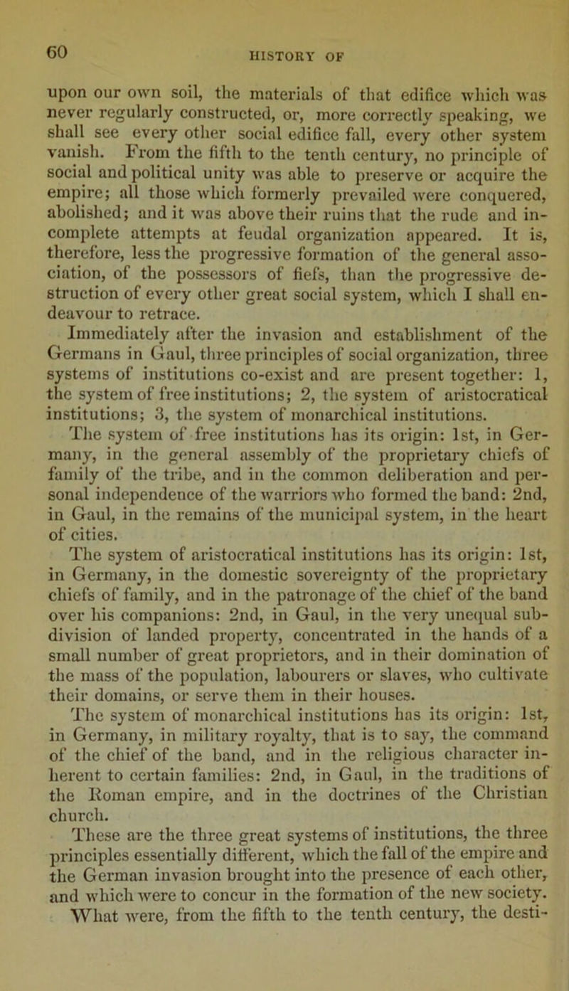 upon our own soil, the materials of that edifice which was never regularly constructed, or, more correctly speaking, we shall see every other social edifice fall, every other system vanish. From the fifth to the tenth century, no principle of social and political unity was able to preserve or acquire the empire; all those which formerly prevailed were conquered, abolished; and it vras above their ruins that the rude and in- complete attempts at feudal organization appeared. It is, therefore, less the progressive formation of the general asso- ciation, of the possessors of fiefs, than the progressive de- struction of every other great social system, which I shall en- deavour to retrace. Immediately after the invasion and establishment of the Germans in Gaul, three principles of social organization, three systems of institutions co-exist and are present together: 1, the system of free institutions; 2, the system of aristocratical institutions; 3, the system of monarchical institutions. The system of free institutions has its origin: 1st, in Ger- many, in the general assembly of the proprietary chiefs of family of the tribe, and in the common deliberation and per- sonal independence of the warriors who formed the band: 2nd, in Gaul, in the remains of the municipal system, in the heart of cities. The system of aristocratical institutions has its origin: 1st, in Germany, in the domestic sovereignty of the proprietary chiefs of family, and in the patronage of the chief of the band over his companions: 2nd, in Gaul, in the very unequal sub- division of landed property, concentrated in the hands of a small number of great proprietors, and in their domination of the mass of the population, labourers or slaves, who cultivate their domains, or serve them in their houses. The system of monarchical institutions has its origin: 1st, in Germany, in military royalty, that is to say, the command of the chief of the band, and in the religious character in- herent to certain families: 2nd, in Gaul, in the traditions of the Roman empire, and in the doctrines of the Christian church. These are the three great systems of institutions, the three principles essentially different, which the fall of the empire and the German invasion brought into the presence of each other, and which were to concur in the formation of the new society. What were, from the fifth to the tenth century, the desti-