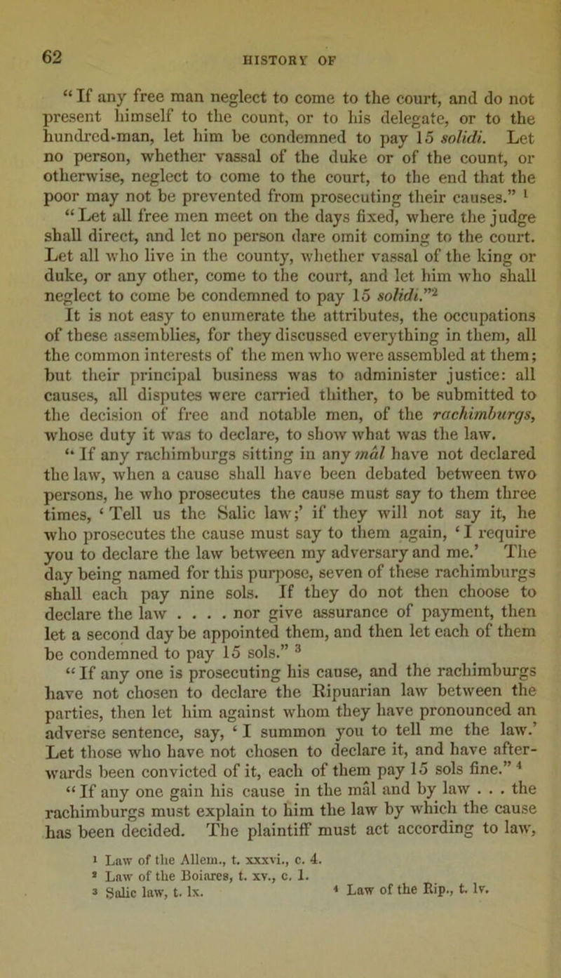 “ If any free man neglect to come to the court, and do not present himself to the count, or to his delegate, or to the hundred-man, let him be condemned to pay 15 solidi. Let no person, whether vassal of the duke or of the count, or otherwise, neglect to come to the court, to the end that the poor may not be prevented from prosecuting their causes.” 1 “Let all free men meet on the days fixed, where the judge shall direct, and let no person dare omit coming to the court. Let all who live in the county, whether vassal of the king or duke, or any other, come to the court, and let him who shall neglect to come be condemned to pay 15 solidi.”'1 It is not easy to enumerate the attributes, the occupations of these assemblies, for they discussed everything in them, all the common interests of the men who were assembled at them; but their principal business was to administer justice: all causes, all disputes were carried thither, to be submitted to the decision of free and notable men, of the rachimburgs, whose duty it was to declare, to show what was the law. “ If any rachimburgs sitting in any trial have not declared the law, when a cause shall have been debated between two persons, he who prosecutes the cause must say to them three times, ‘Tell us the Salic law';’ if they will not say it, he who prosecutes the cause must say to them again, ‘ I require you to declare the law between my adversary and me.’ The day being named for this purpose, seven of these rachimburgs shall each pay nine sols. If they do not then choose to declare the law .... nor give assurance of payment, then let a second day be appointed them, and then let each of them be condemned to pay 15 sols.” 3 “ If any one is prosecuting his cause, and the rachimburgs have not chosen to declare the Ripuarian law between the parties, then let him against whom they have pronounced an adverse sentence, say, ‘ I summon you to tell me the law.’ Let those who have not chosen to declare it, and have after- wards been convicted of it, each of them pay 15 sols fine.” 4 “If any one gain his cause in the mal and by law . . . the rachimburgs must explain to him the law by wrhich the cause has been decided. The plaintiff must act according to law, * Law of the Allem., t. xxxvi., c. 4. &gt; Law of the Boiares, t. xv., c, 1. s Salic law, t. lx. 1 Law of the Bip., t. lv.