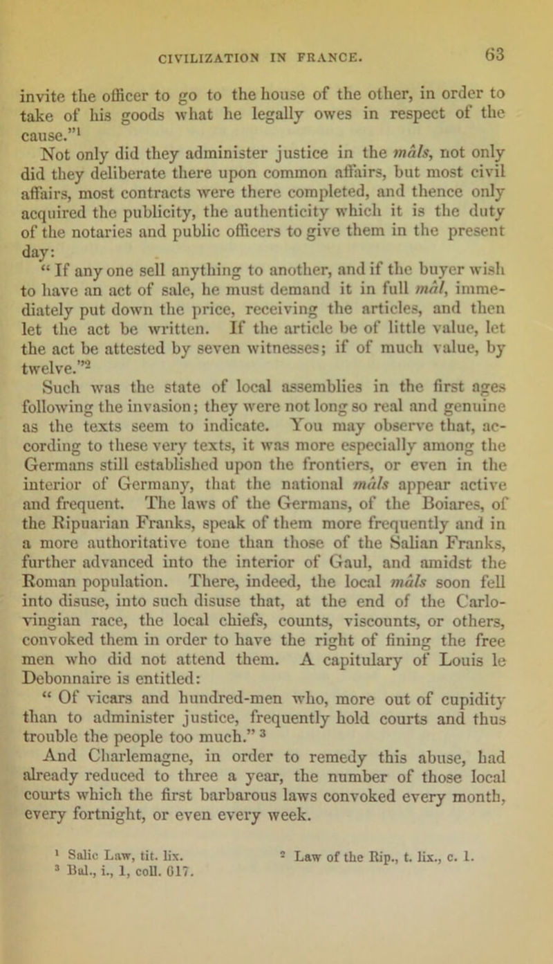 invite the officer to go to the house of the other, in order to take of his goods what lie legally owes in respect of the cause.”1 Not only did they administer justice in the mals, not only did they deliberate there upon common affairs, but most civil affairs, most contracts were there completed, and thence only acquired the publicity, the authenticity which it is the duty of the notaries and public officers to give them in the present day: “ If any one sell anything to another, and if the buyer wish to have an act of sale, he must demand it in full mal, imme- diately put down the price, receiving the articles, and then let the act be written. If the article be of little value, let the act be attested by seven witnesses; if of much value, by twelve.”2 Such was the state of local assemblies in the first ages following the invasion; they were not long so real and genuine as the texts seem to indicate. You may observe that, ac- cording to these very texts, it was more especially among the Germans still established upon the frontiers, or even in the interior of Germany, that the national mills appear active and frequent. The laws of the Germans, of the Boiares, of the Ripuariau Franks, speak of them more frequently and in a more authoritative tone than those of the Salian Franks, further advanced into the interior of Gaul, and amidst the Roman population. There, indeed, the local metis soon fell into disuse, into such disuse that, at the end of the Carlo- vingian race, the local chiefs, counts, viscounts, or others, convoked them in order to have the right of fining the free men who did not attend them. A capitulary of Louis le Debonnaire is entitled: “ Of vicars and hundred-men who, more out of cupidity than to administer justice, frequently hold courts and thus trouble the people too much.” 3 And Charlemagne, in order to remedy this abuse, had already reduced to three a year, the number of those local courts which the first barbarous laws convoked every month, every fortnight, or even every week. 1 Salic Law, tit. lix. ” Law of the Rip., t. lix., c. 1. 3 Bui., i., 1, coll. 017.