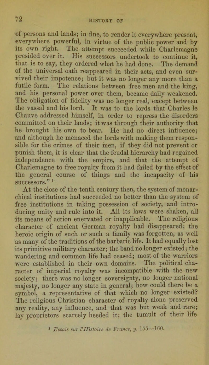 of persons and lands; in fine, to render it everywhere present, everywhere powerful, in virtue of the public power and by its own right. The attempt succeeded while Charlemagne presided over it. His successors undertook to continue it, that is to say, they ordered what he had done. The demand of the universal oath reappeared in their acts, and even sur- vived their impotence; but it was no longer any more than a futile form. The relations between free men and the king, and his personal power over them, became daily weakened. The obligation of fidelity was no longer real, except between the vassal and his lord. It was to the lords that Charles le Chauve addressed himself, in order to repress the disorders committed on their lands; it was through their authority that he brought his own to bear. He had no direct influence; and although he menaced the lords with making them respon- sible for the crimes of their men, if they did not prevent or punish them, it is clear that the feudal hierarchy had regained independence with the empire, and that the attempt of Charlemagne to free royalty from it had failed by the effect of the general course of things and the incapacity of his successors.”1 At the close of the tenth century then, the system of monar- chical institutions had succeeded no better than the system of free institutions in taking possession of society, and intro- ducing unity and rule into it. All its laws were shaken, all its means of action enervated or inapplicable. The religious character of ancient German royalty had disappeared; the heroic origin of such or such a family was forgotten, as well as many of the traditions of the barbaric life. It had equally lost its primitive military character; the band no longer existed; the wandering and common life had ceased; most of the warriors were established in their own domains. The political cha- racter of imperial royalty was incompatible with the new society; there was no longer sovereignty, no longer national majesty, no longer any state in general; how could there be a symbol, a representative of that which no longer existed? The religious Christian character of royalty alone preserved any reality, any influence, and that was but weak and rare; lay proprietors scarcely heeded it; the tumult of their life 1 Essais sur VHistoire de France, p. 105—100.