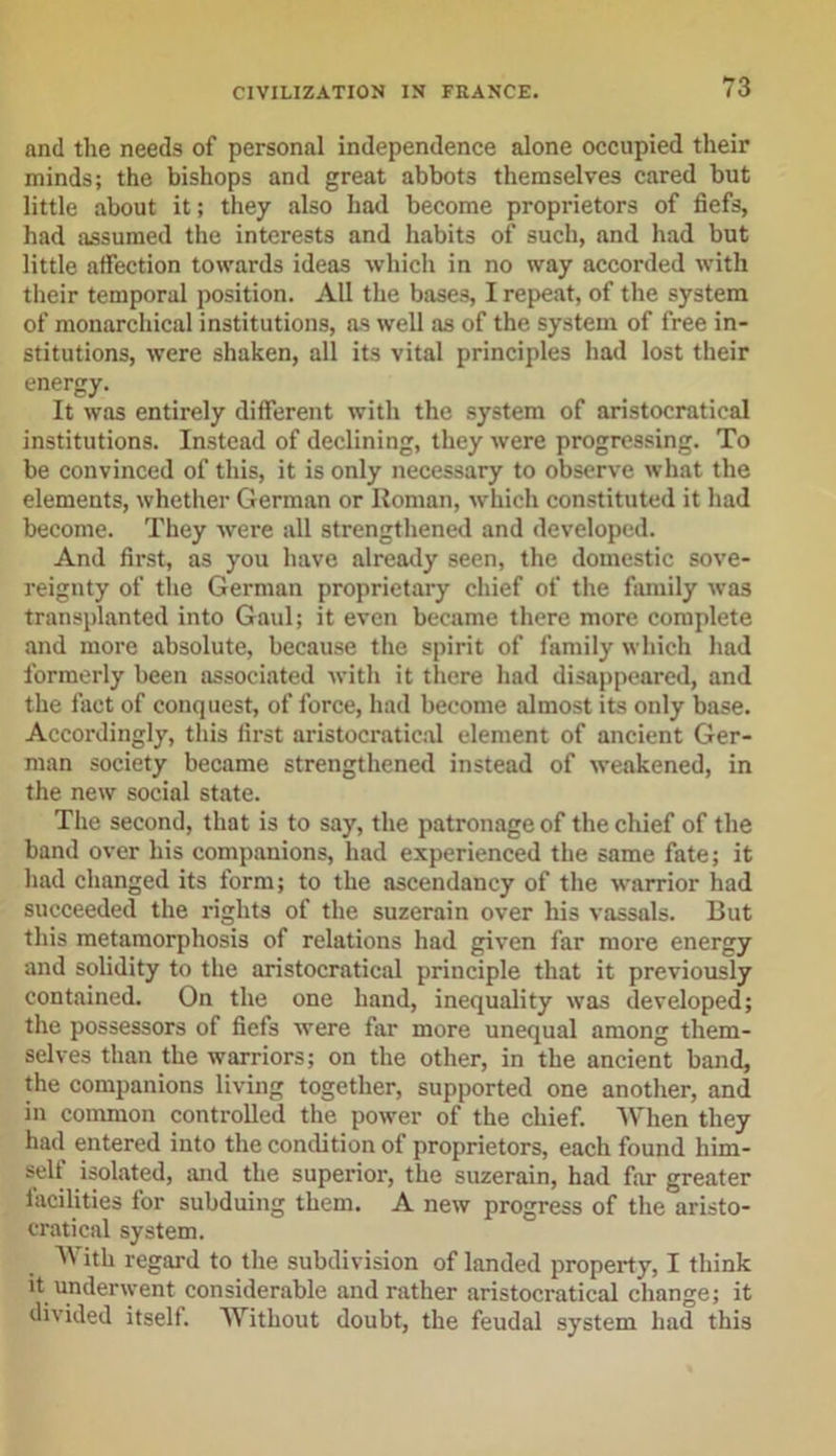 and the needs of personal independence alone occupied their minds; the bishops and great abbots themselves cared but little about it; they also had become proprietors of fiefs, had assumed the interests and habits of such, and had but little affection towards ideas which in no way accorded with their temporal position. All the bases, I repeat, of the system of monarchical institutions, as well as of the system of free in- stitutions, were shaken, all its vital principles had lost their energy. It was entirely different with the system of aristocratical institutions. Instead of declining, they were progressing. To be convinced of tliis, it is only necessary to observe what the elements, whether German or Roman, which constituted it had become. They were all strengthened and developed. And first, as you have already seen, the domestic sove- reignty of the German proprietary chief of the family was transplanted into Gaul; it even became there more complete and more absolute, because the spirit of family which had formerly been associated with it there had disappeared, and the fact of conquest, of force, had become almost its only base. Accordingly, this first aristocratical element of ancient Ger- man society became strengthened instead of weakened, in the new social state. The second, that is to say, the patronage of the chief of the band over his companions, had experienced the same fate; it had changed its form; to the ascendancy of the warrior had succeeded the rights of the suzerain over his vassals. But this metamorphosis of relations had given far more energy and solidity to the aristocratical principle that it previously contained. On the one hand, inequality was developed; the possessors of fiefs were far more unequal among them- selves than the warriors; on the other, in the ancient band, the companions living together, supported one another, and in common controlled the power of the chief. When they had entered into the condition of proprietors, each found him- self isolated, and the superior, the suzerain, had far greater facilities for subduing them. A new progress of the aristo- cratical system. With regard to the subdivision of landed property, I think it underwent considerable and rather aristocratical change; it divided itself. Without doubt, the feudal system had this