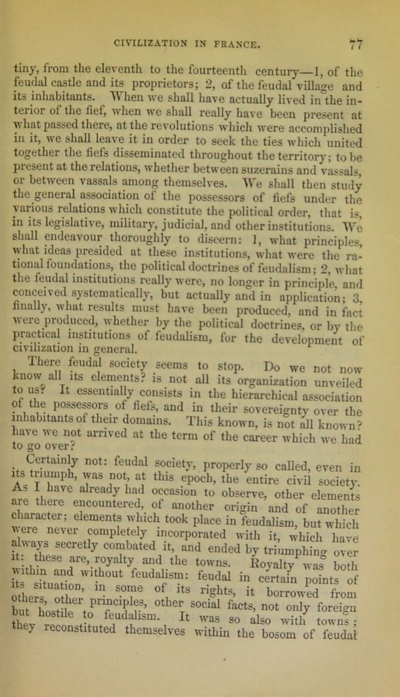 tiny, from the eleventh to the fourteenth century—1, of the feudal castle and its proprietors; 2, of the feudal village and its inhabitants. When we shall have actually lived in'the in- terior of the fief, when we shall really have been present at \s hat passed there, at the revolutions which were accomplished in it, we shall leave it in order to seek the ties which united together the fiefs disseminated throughout the territory; to be present at the relations, whether between suzerains and vassals, or between vassals among themselves. We shall then study the general association of the possessors of fiefs under the various relations which constitute the political order, that is, in its legislative, military, judicial, and other institutions. We shall endeavour thoroughly to discern: 1, what principles, what ideas presided at these institutions, what were the ra- tional foundations, the political doctrines of feudalism; 2, what the feudal institutions really were, no longer in principle and conceived systematically, but actually and in application; 3 finally, what results must have been produced, and in fact were produced, whether by the political doctrines, or by the practical institutions of feudalism, for the development of civilization in general. There feudal society seems to stop. Do we not now know all its elements? is not all its organization unveiled to us? It essentially consists in the hierarchical association ? , t je. l)0ssessors. °f fiefs, and in their sovereignty over the inhabitantsoi their domains. This known, is not all known'- have we not arrived at the term of the career which we had to go over? Certainly not: feudal society, properly so called, even in its triumph, was not at this epoch, the entire civil society As I have already had occasion to observe, other elements are tlieie encountered, of another origin and of another character; elements which took place in feudalism, but which ere never completely incorporated with it, which have always secretly combated it, and ended by triumphing Tel it: these are, royalty and the towns. Royalty was° both within and without feudalism: feudal in certain points of ZiTTr 5 ST 0f, itS rightS’ * boowPed from but W I “ f c01?1?.5’ °therT S0dal *** not only foreign thev WaS 80 also with towns; they reconstituted themselves within the bosom of feudal