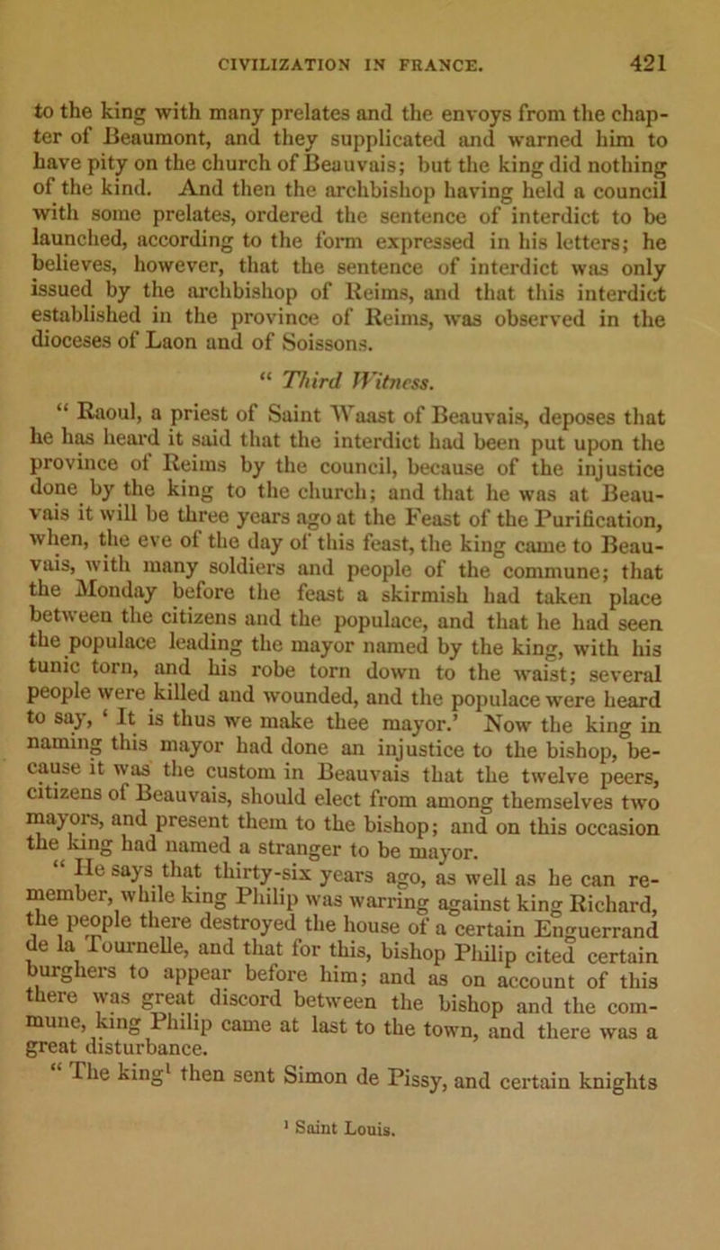 to the king with many prelates and the envoys from the chap- ter of Beaumont, and they supplicated mid warned him to have pity on the church of Beauvais; but the king did nothing of the kind. And then the archbishop having held a council with some prelates, ordered the sentence of interdict to be launched, according to the form expressed in his letters; he believes, however, that the sentence of interdict was only issued by the archbishop of Reims, and that this interdict established in the province of Reims, was observed in the dioceses of Laon and of Soissons. “ Third Witness. “ Raoul, a priest of Saint Waast of Beauvais, deposes that he has heard it said that the interdict had been put upon the province ot Reims by the council, because of the injustice done by the king to the church; and that he was at Beau- vais it will be three years ago at the Feast of the Purification, when, the eve ot the day ol this feast, the king came to Beau- vais, with many soldiers and people of the commune; that the Monday before the feast a skirmish had taken place betw een the citizens and the populace, and that he had seen the populace leading the mayor named by the king, with his tunic torn, and his robe torn down to the waist; several people were killed and wounded, and the populace were heard to saj, It is thus we make thee mayor.’ Now the king in naming this mayor had done an injustice to the bishop, be- cause it was the custom in Beauvais that the twelve peers, citizens of Beauvais, should elect from among themselves two majois, and present them to the bishop; and on this occasion the lung had named a stranger to be mayor. lie says that thirty-six years ago, as well as he can re- member, while king Philip was warring against king Richard, the people there destroyed the house of a certain Enguerrand de la lournelle, and that for this, bishop Philip cited certain burghers to appear before him; and as on account of this there was great discord between the bishop and the com- mune, king Philip came at last to the town, and there was a great disturbance. The king1 then sent Simon de Pissy, and certain knights 1 Saint Louis.