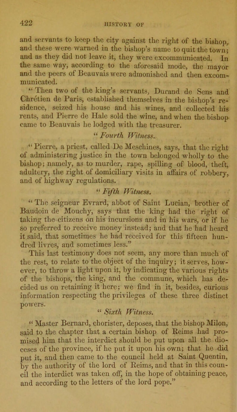 and servants to keep the city against the right of the bishop,, and these were warned in the bishop’s name to quit the town; and as they did not leave it, they were excommunicated. In the same way, according to the aforesaid mode, the mayor and the peers of Beauvais were admonished and then excom- municated. “ Then two of the king’s servants, Durand de Sens and Chretien de Paris, established themselves in the bishop’s re- sidence, seized his house and his wines, and collected his rents, and Pierre de Hale sold the wine, and when the bishop came to Beauvais he lodged with the treasurer. “ Fourth Witness. “ Pierre, a priest, called De Meschines, says, that the right of administering justice in the town belonged wholly to the bishop; namely, as to murder, rape, spilling of blood, theft, adultery, the right of domiciliary visits in affairs of robbery, and of highway regulations. “ Fifth Witness. “ The seigneur Evrard, abbot of Saint Lucian, brother of Baudoin de Mouchy, says that the king had the right of taking the citizens on his incursions and in his wars, or if he so preferred to receive money instead; and that he had heard it said, that sometimes he had received for this fifteen hun- dred livres, and sometimes less.” This last testimony does not seem, any more than much of the rest, to relate to the object of the inquiry; it serves, how- ever, to throw a light upon it, by indicating the various rights of the bishops, the king, and the commune, which has de- cided us on retaining it here; we find in it, besides, curious information respecting the privileges of these three distinct powers. “ Sixth Witness. “ Master Bernard, chorister, deposes, that the bishop Milon, said to the chapter that a certain bishop of Reims had pro- mised him that the interdict should be put upon all the dio- ceses of the province, if he put it upon his own; that he did put it, and then came to the council held at Saint Quentin, by the authority of the lord of Reims, and that in this coun- cil the interdict was taken off, in the hope of obtaining peace, and according to the letters of the lord pope.”