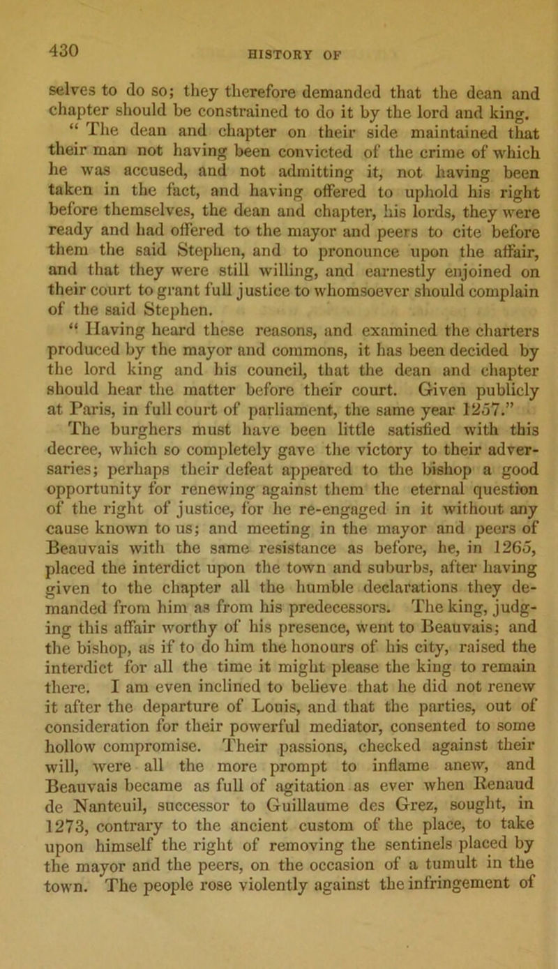 selves to do so; they therefore demanded that the dean and chapter should be constrained to do it by the lord and king. “ The dean and chapter on their side maintained that their man not having been convicted of the crime of which he was accused, and not admitting it, not having been taken in the fact, and having offered to uphold his right before themselves, the dean and chapter, his lords, they were ready and had offered to the mayor and peers to cite before them the said Stephen, and to pronounce upon the affair, and that they were still willing, and earnestly enjoined on their court to grant full justice to whomsoever should complain of the said Stephen. “ Having heard these reasons, and examined the charters produced by the mayor and commons, it has been decided by the lord king and his council, that the dean and chapter should hear the matter before their court. Given publicly at Paris, in full court of parliament, the same year 1257.” The burghers must have been little satisfied with this decree, which so completely gave the victory to their adver- saries; perhaps their defeat appeared to the bishop a good opportunity for renewing against them the eternal question of the right of justice, for he re-engaged in it without any cause known to us; and meeting in the mayor and peers of Beauvais with the same resistance as before, he, in 1265, placed the interdict upon the town and suburbs, after having given to the chapter all the humble declarations they de- manded from him as from his predecessors. The king, judg- ing this affair worthy of his presence, went to Beauvais; and the bishop, as if to do him the honours of his city, raised the interdict for all the time it might please the king to remain there. I am even inclined to believe that he did not renew it after the departure of Louis, and that the parties, out of consideration for their powerful mediator, consented to some hollow compromise. Their passions, checked against their will, were all the more prompt to inflame anew, and Beauvais became as full of agitation as ever when Renaud de Nanteuil, successor to Guillaume des Grez, sought, in 1273, contrary to the ancient custom of the place, to take upon himself the right of removing the sentinels placed by the mayor and the peers, on the occasion of a tumult in the town. The people rose violently against the infringement of