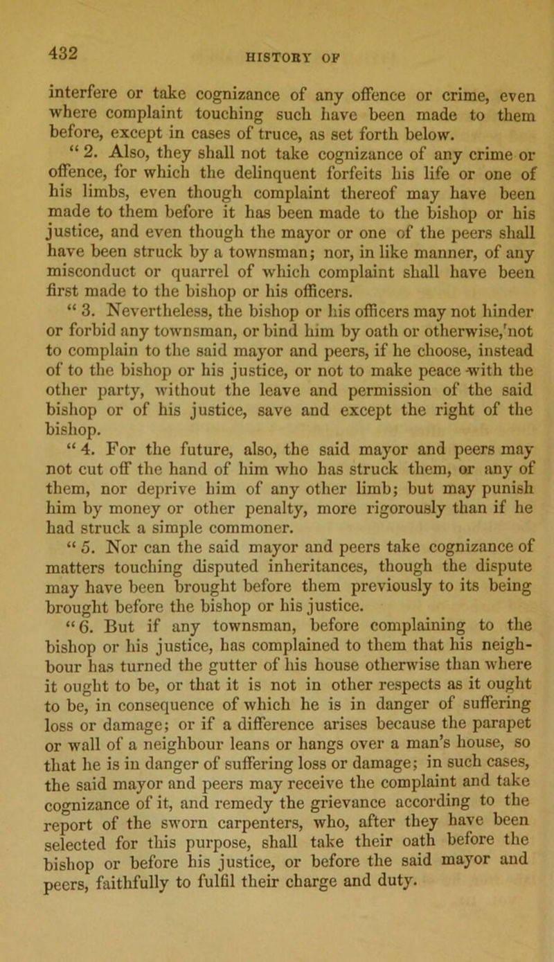 interfere or take cognizance of any offence or crime, even where complaint touching such have been made to them before, except in cases of truce, as set forth below. “ 2. Also, they shall not take cognizance of any crime or offence, for which the delinquent forfeits his life or one of his limbs, even though complaint thereof may have been made to them before it has been made to the bishop or his justice, and even though the mayor or one of the peers shall have been struck by a townsman; nor, in like manner, of any misconduct or quarrel of which complaint shall have been first made to the bishop or his officers. “ 3. Nevertheless, the bishop or his officers may not hinder or forbid any townsman, or bind him by oath or otherwise,'not to complain to the said mayor and peers, if he choose, instead of to the bishop or his justice, or not to make peace with the other party, without the leave and permission of the said bishop or of his justice, save and except the right of the bishop. “ 4. For the future, also, the said mayor and peers may not cut off the hand of him who has struck them, or any of them, nor deprive him of any other limb; but may punish him by money or other penalty, more rigorously than if he had struck a simple commoner. “ 5. Nor can the said mayor and peers take cognizance of matters touching disputed inheritances, though the dispute may have been brought before them previously to its being brought before the bishop or his justice. “ 6. But if any townsman, before complaining to the bishop or his justice, has complained to them that his neigh- bour has turned the gutter of his house otherwise than where it ought to be, or that it is not in other respects as it ought to be, in consequence of which he is in danger of suffering loss or damage; or if a difference arises because the parapet or wall of a neighbour leans or hangs over a man’s house, so that he is in danger of suffering loss or damage; in such cases, the said mayor and peers may receive the complaint and take cognizance of it, and remedy the grievance according to the report of the sworn carpenters, who, after they have been selected for this purpose, shall take their oath before the bishop or before his justice, or before the said mayor and peers, faithfully to fulfil their charge and duty.