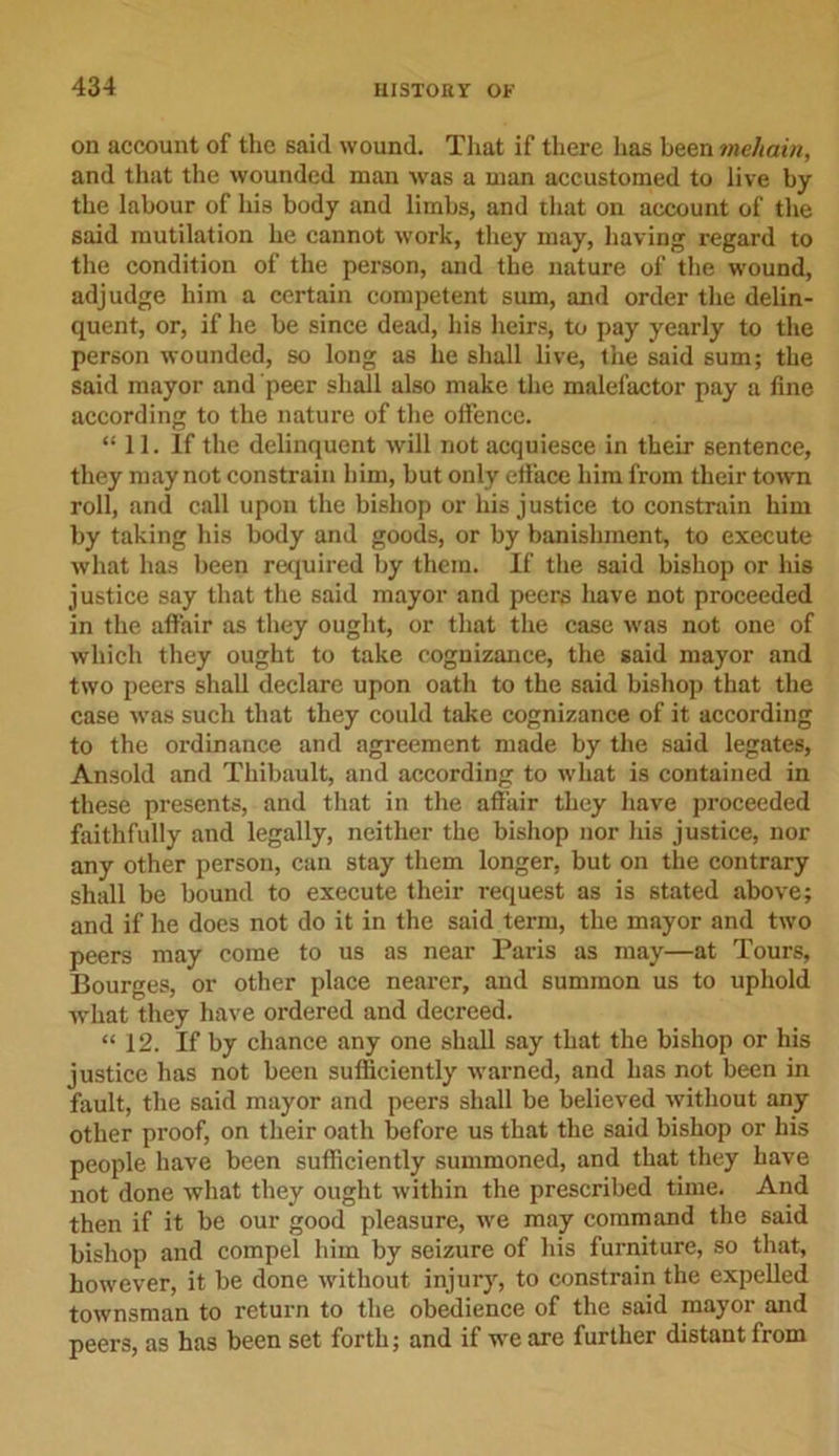 on account of the said wound. That if there has been mehain, and that the wounded man was a man accustomed to live by the labour of his body and limbs, and that on account of the said mutilation he cannot work, they may, having regard to the condition of the person, and the nature of the wound, adjudge him a certain competent sum, and order the delin- quent, or, if he be since dead, his heirs, to pay yearly to the person wounded, so long as he shall live, the said sum; the said mayor and peer shall also make the malefactor pay a fine according to the nature of the offence. “11. If the delinquent will not acquiesce in their sentence, they may not constrain him, but only elface him from their town roll, and call upon the bishop or his justice to constrain him by taking his body and goods, or by banishment, to execute what has been required by them. If the said bishop or his justice say that the said mayor and peers have not proceeded in the affair as they ought, or that the case was not one of which they ought to take cognizance, the said mayor and two peers shall declare upon oath to the said bishop that the case wTas such that they could take cognizance of it according to the ordinance and agreement made by the said legates, Ansold and Thibault, and according to what is contained in these presents, and that in the affair they have proceeded faithfully and legally, neither the bishop nor his justice, nor any other person, can stay them longer, but on the contrary shall be bound to execute their request as is stated above; and if he does not do it in the said term, the mayor and two peers may come to us as near Paris as may—at Tours, Bourges, or other place nearer, and summon us to uphold what they have ordered and decreed. “ 12. If by chance any one shall say that the bishop or his justice has not been sufficiently warned, and has not been in fault, the said mayor and peers shall be believed without any other proof, on their oath before us that the said bishop or his people have been sufficiently summoned, and that they have not done what they ought within the prescribed time. And then if it be our good pleasure, we may command the said bishop and compel him by seizure of his furniture, so that, however, it be done without injury, to constrain the expelled townsman to return to the obedience of the said mayor and peers, as has been set forth; and if we are further distant from