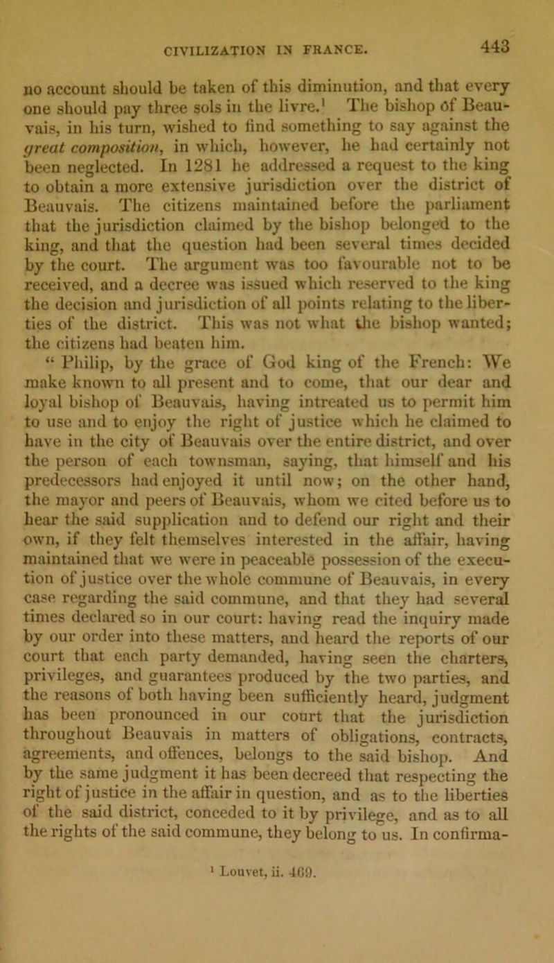 no account should be taken of this diminution, and that every one should pay three sols in the livre.1 rl he bishop Of Beau- vais, in his turn, wished to rind something to say against the great composition, in which, however, he had certainly not been neglected. In 1281 he addressed a request to the king to obtain a more extensive jurisdiction over the district of Beauvais. The citizens maintained before the parliament that the jurisdiction claimed by the bishop belonged to the king, and that the question had been several times decided by the court. The argument was too favourable not to be received, and a decree was issued which reserved to the king the decision and jurisdiction of all points relating to the liber- ties of the district. This was not what the bishop wanted; the citizens had beaten him. “ Philip, by the grace of God king of the French: We make known to all present and to come, that our dear and loyal bishop of Beauvais, having intreated us to permit him to use and to enjoy the right of justice which he claimed to have in the city of Beauvais over the entire district, and over the person of each townsman, saying, that himself and his predecessors had enjoyed it until now; on the other hand, the mayor and peers of Beauvais, whom we cited before us to hear the said supplication and to defend our right and their own, if they felt themselves interested in the atfair, having maintained that we were in peaceable possession of the execu- tion of justice over the whole commune of Beauvais, in every case regarding the said commune, and that they had several times declared so in our court: having read the inquiry made by our order into these matters, and heard the reports of our court that each party demanded, having seen the charters, privileges, and guarantees produced by the two parties, and the reasons ot both having been sufficiently heard, judgment has been pronounced in our court that the jurisdiction throughout Beauvais in matters of obligations, contracts, agreements, and offences, belongs to the said bishop. And by the same judgment it has been decreed that respecting the right of justice in the affair in question, and as to the liberties of the said district, conceded to it by privilege, and as to all the rights of the said commune, they belong to us. In confirma-
