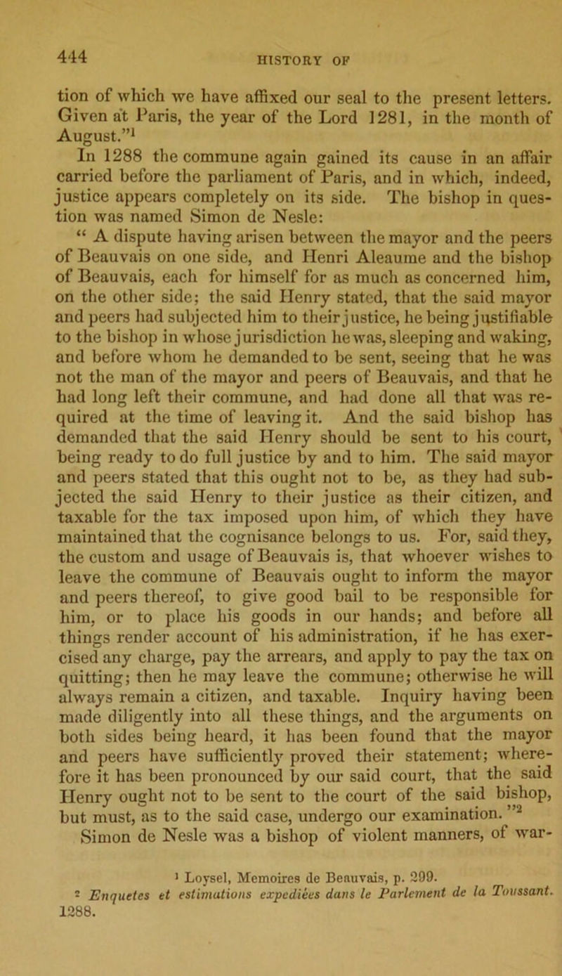 tion of which we have affixed our seal to the present letters. Given at Paris, the year of the Lord 1281, in the month of August.”1 In 1288 the commune again gained its cause in an affair carried before the parliament of Paris, and in which, indeed, justice appears completely on its side. The bishop in ques- tion was named Simon de Nesle: “ A dispute having arisen between the mayor and the peers of Beauvais on one side, and Ilenri Aleaume and the bishop of Beauvais, each for himself for as much as concerned him, on the other side; the said Ilenry stated, that the said mayor and peers had subjected him to their justice, he being justifiable to the bishop in whose jurisdiction he was, sleeping and waking, and before whom he demanded to be sent, seeing that he was not the man of the mayor and peers of Beauvais, and that he had long left their commune, and had done all that was re- quired at the time of leaving it. And the said bishop has demanded that the said Henry should be sent to his court, being ready to do full justice by and to him. The said mayor and peers stated that this ought not to be, as they had sub- jected the said Henry to their justice as their citizen, and taxable for the tax imposed upon him, of which they have maintained that the cognisance belongs to us. For, said they, the custom and usage of Beauvais is, that whoever wishes to leave the commune of Beauvais ought to inform the mayor and peers thereof, to give good bail to be responsible for him, or to place his goods in our hands; and before all things render account of his administration, if he has exer- cised any charge, pay the arrears, and apply to pay the tax on quitting; then he may leave the commune; otherwise he will always remain a citizen, and taxable. Inquiry having been made diligently into all these things, and the arguments on both sides being heard, it has been found that the mayor and peers have sufficiently proved their statement; where- fore it has been pronounced by our said court, that the said Henry ought not to be sent to the court of the said bishop, but must, as to the said case, undergo our examination. ”2 Simon de Nesle was a bishop of violent manners, of war- 1 Loysel, Memoires de Beauvais, p. 299. • Enquetes et estimations expedites dans le Parlement de la Tonssant. 1288.