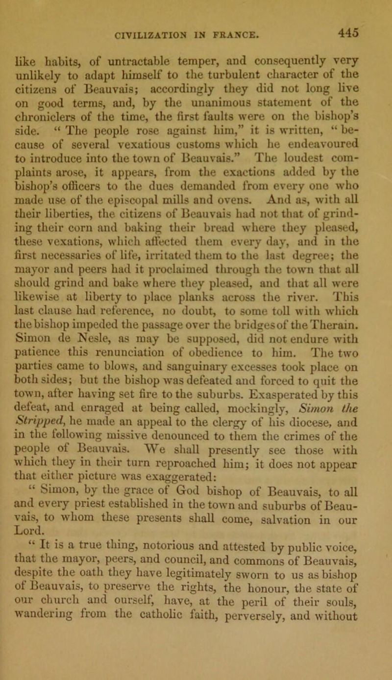 like habits, of untractable temper, and consequently very unlikely to adapt himself to the turbulent character of the citizens of Beauvais; accordingly they did not long live on good terms, and, by the unanimous statement of the chroniclers of the time, the first faults were on the bishop’s side. “ The people rose against him,” it is written, “ be- cause of several vexatious customs which he endeavoured to introduce into the town of Beauvais.” The loudest com- plaints arose, it appears, from the exactions added by the bishop’s officers to the dues demanded from every one who made use of the episcopal mills and ovens. And as, with all their liberties, the citizens of Beauvais had not that of grind- ing their corn and baking their bread where they pleased, these vexations, which affected them every day, and in the first necessaries of life, irritated them to the last degree; the mayor and peers had it proclaimed through the town that all should grind and bake where they pleased, and that all were likewise at liberty to place planks across the river. This last clause had reference, no doubt, to some toll with which the bishop impeded the passage over the bridgesof the Therein. Simon de Nesle, as may be supposed, did not endure with patience this renunciation of obedience to him. The two parties came to blows, and sanguinary excesses took place on both sides; but the bishop was defeated and forced to quit the town, after having set fire to the suburbs. Exasperated by this defeat, and enraged at being called, mockingly, Simon the Stripped, he made an appeal to the clergy of his diocese, and in the lollowing missive denounced to them the crimes of the people of Beauvais. We shall presently see those with which they in their turn reproached him; it does not appear that either picture was exaggerated: “ Simon, by the grace of God bishop of Beauvais, to all and every priest established in the town and suburbs of Beau- vais, to whom these presents shall come, salvation in our Lord. “ It is a true thing, notorious and attested by public voice, that the mayor, peers, and council, and commons of Beauvais, despite the oath they have legitimately sworn to us as bishop of Beauvais, to preserve the rights, the honour, the state of our church and ourself, have, at the peril of their souls, wandering from the catholic faith, perversely, and without