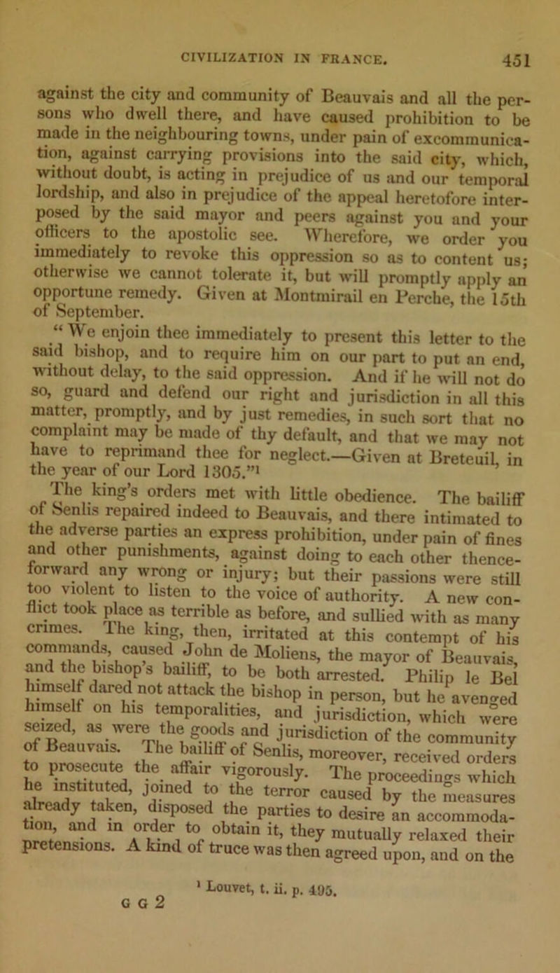 against the city and community of Beauvais and all the per- sons who dwell there, and have caused prohibition to be made in the neighbouring towns, under pain of excommunica- tion, against carrying provisions into the said city, which, without doubt, is acting in prejudice of us and our temporal lordship, and also in prejudice of the nppeal heretofore inter- posed by the said mayor and peers against you and your officers to the apostolic see. Wherefore, we order you immediately to re\oke this oppression so as to content us; otherwise we cannot tolerate it, but will promptly apply an opportune remedy. Given at Montmirail en Perche, the 15th of September. “ We enjoin thee immediately to present this letter to the said bishop, and to require him on our part to put an end, without delay, to the said oppression. And if he will not do so, guard and defend our right and jurisdiction in all this matter, promptly, and by just remedies, in such sort that no complaint may be made of thy default, and that we may not have to reprimand thee for neglect—Given at Breteuil, in the year of our Lord 1305.”1 The king’s orders met with little obedience. The bailiff of benlis repaired indeed to Beauvais, and there intimated to the adverse parties an express prohibition, under pain of fines and other punishments, against doing to each other thence- forward any wrong or injury; but their passions were still too violent to listen to the voice of authority. A new con- flict took place as terrible as before, and sullied with as many crimes, lhe king, then, irritated at this contempt of his commands caused John de Moliens, the mayor of Beauvais, and the bishop s bailiff, to be both arrested. Philip le Bel himself dared not attack the bishop in person, but he avenged himself on h.s temporalities, and jurisdiction, which were seized, as were the goods and jurisdiction of the community to nmseent ^ 0t SenHs’ moreover&gt; received orders to Prosecute the affair vigorously. The proceedings which drp /v t! ed’ Jrned a° lhe terr0r caused b7 the measures already taken, disposed the parties to desire an accommoda- *°n’ and m .0rder1 tor obtain they mutually relaxed their pretensions. A kind of truce was then agreed upon, and on the G G 2