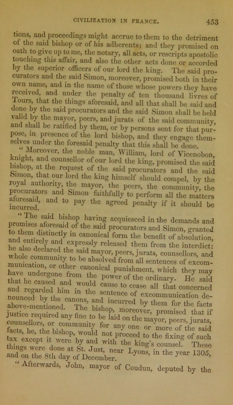 tions, and proceedings might accrue to them to the detriment ot the saul bishop or of his adherents; and they promised on oath to give up tome, the notary, all acts, or rescripts apostolic touching this affair, and also the other acts done or accorded by the superior officers of our lord the king. The said pro- curators and the said Simon, moreover, promised both in their own name, and in the name of those whose powers they have received, and under the penalty of ten thousand livres of lours, that the things aforesaid, and all that shall be said and done by the said procurators and the said Simon shall be held valid by the mayor, peers, and jurats of the said community, and shall be ratified by them, or by persons sent for that pur- pose, in presence of the lord bishop, and they engage tliem- selves under the loresaid penalty that this shall be done. kn,Vl ,°re?rr' the..nobl« man&gt; William, lord of Vicenobon, knight, and counsellor of our lord the king, promised the said bishop, at the request of the said procurators and the said kimon, that our lord the king himself should compel, by the rojal authority, the mayor, the peers, the community the procurators and Simon fmthfull/to p4rform nil the 2 ters ^curS “ P“y '1,e °gr“J if « should £ The said bishop having acquiesced in the demands and KT/W**8 8aid Procurat°rs and Simon, granted mul emirpT 7 m Can&lt;?nical form the benefit of absolution, he a^ deda^Il tHXpr?f 7 releaSed them from the interdict: _ ,, declared the said mayor, peers, jurats, counsellors and mun ^“orofb10 ^ ahsoUf from ^ sentences of excom- munication, or other canonical punishment, which they mav W undergone from the power of the ordinary He S and reCded hta in°T “USe “ ce,se aU l,“ concerned “unS wIl,.™ the °f excommunication de- aWmeSoncd^ S ?■ t ‘hem for the facts Srtriir^”^ f” “ny °ne »r “‘ore of the said Ly4ia ,ha yaar Afterwards, John, mayor of Coudun, deputed by the