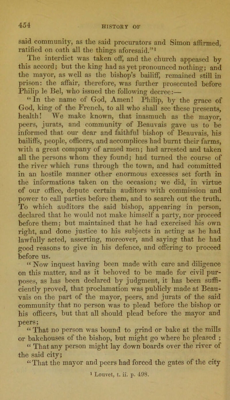 said community, as the said procurators and Simon affirmed, ratified on oath all the things aforesaid.”1 The interdict was taken off, and the church appeased by this accord; but the king had as yet pronounced nothing; and the mayor, as well as the bishop’s bailiff, remained still in prison: the affair, therefore, was further prosecuted before Philip le Bel, who issued the following decree:— “In the name of God, Amen! Philip, by the grace of God, king of the French, to all who shall see these presents, health! We make known, that inasmuch as the mayor, peers, jurats, and community of Beauvais gave us to be informed that our dear and faithful bishop of Beauvais, his bailiffs, people, officers, and accomplices had burnt their farms, with a great company of armed men; had arrested and taken all the persons whom they found; had turned the course of the river which runs through the town, and had committed in an hostile manner other enormous excesses set forth in the informations taken on the occasion; we did, in virtue of our office, depute certain auditors with commission and power to call parties before them, and to search out the truth. To which auditors the said bishop, appearing in person, declared that he would not make himself a party, nor proceed before them; but maintained that he had exercised his own right, and done justice to his subjects in acting as he had lawfully acted, asserting, moreover, and saying that he had good reasons to give in his defence, and offering to proceed before us. “ Now inquest having been made with care and diligence on this matter, and as it behoved to be made for civil pur- poses, as has been declared by judgment, it has been suffi- ciently proved, that proclamation was publicly made at Beau- vais on the part of the mayor, peers, and jurats of the said community that no person was to plead before the bishop or his officers, but that all should plead before the mayor and peers; “ That no person was bound to grind or bake at the mills or bakehouses of the bishop, but might go where he pleased ; “ That any person might lay down boards over the river of the said city; “ That the mayor and peers had forced the gates of the city
