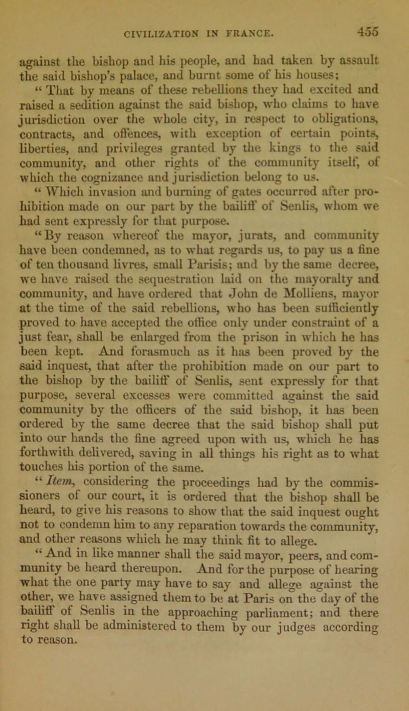 against the bishop and his people, and had taken by assault the said bishop’s palace, and burnt some of his houses; “ That by means of these rebellions they had excited and raised a sedition against the said bishop, who claims to have jurisdiction over the whole city, in respect to obligations, contracts, and offences, with exception of certain points, liberties, and privileges granted by the kings to the said community, and other rights of the community itself, of which the cognizance and jurisdiction belong to us. “ Which invasion and burning of gates occurred after pro- hibition made on our part by the bailiff of Senlis, whom we had sent expressly for that purpose. “By reason whereof the mayor, jurats, and community have been condemned, as to what regards us, to pay us a fine of ten thousand livres, small Parisis; and by the same decree, we have raised the sequestration laid on the mayoralty and community, and have ordered that John de Molliens, mayor at the time of the said rebellions, who has been sufficiently proved to have accepted the office only under constraint of a just fear, shall be enlarged from the prison in which he has been kept. And forasmuch as it has been proved by the said inquest, that after the prohibition made on our part to the bishop by the bailiff of Senlis, sent expressly for that purpose, several excesses were committed against the said community by the officers of the said bishop, it has been ordered by the same decree that the said bishop shall put into our hands the fine agreed upon with us, which he has forthwith delivered, saving in all things his right as to what touches his portion of the same. “ Item, considering the proceedings had by the commis- sioners of our court, it is ordered that the bishop shall be heard, to give his reasons to show that the said inquest ought not to condemn him to any reparation towards the community, and other reasons which he may think fit to allege. “ And in like manner shall the said mayor, peers, and com- munity be heard thereupon. And for the purpose of hearing what the one party may have to say and allege against the other, we have assigned them to be at Paris on the day of the bailiff of Senlis in the approaching parliament; and there right shall be administered to them by our judges according to reason.