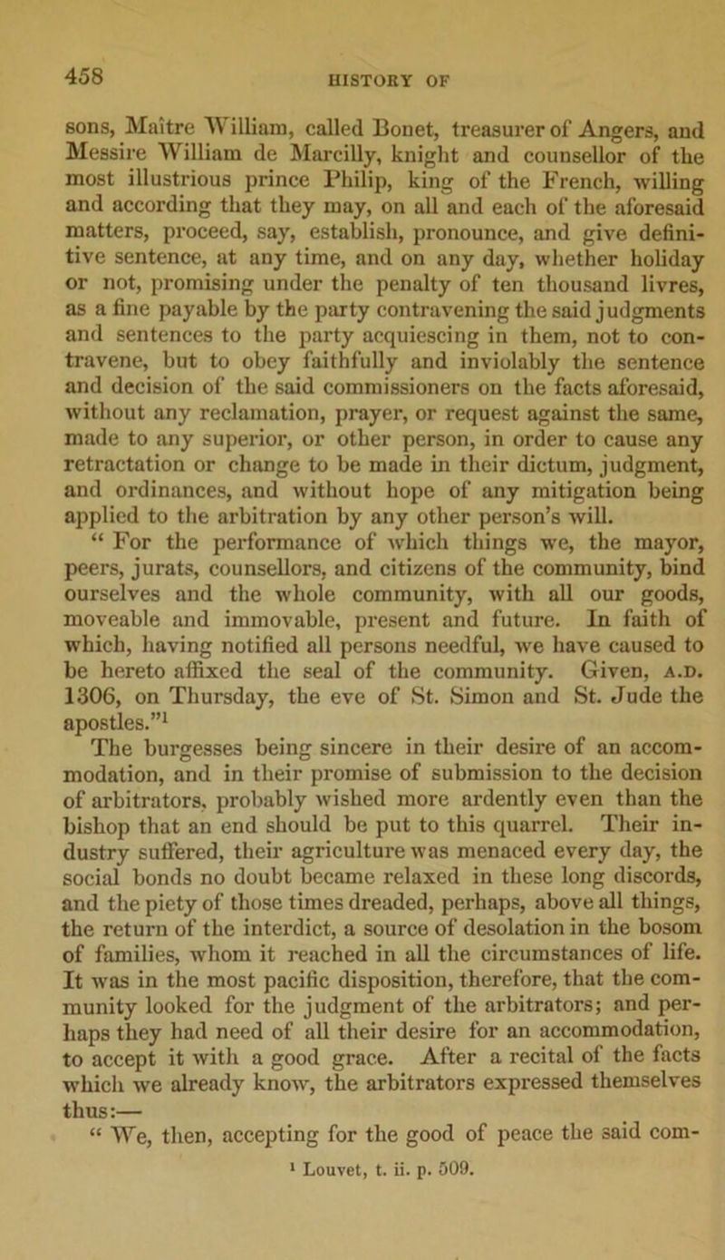 sons, Maitre William, called Bonet, treasurer of Angers, and Messire William de Marcilly, knight and counsellor of the most illustrious prince Philip, king of the French, willing and according that they may, on all and each of the aforesaid matters, proceed, say, establish, pronounce, and give defini- tive sentence, at any time, and on any day, whether holiday or not, promising under the penalty of ten thousand livres, as a fine payable by the party contravening the said judgments and sentences to the party acquiescing in them, not to con- travene, but to obey faithfully and inviolably the sentence and decision of the said commissioners on the facts aforesaid, without any reclamation, prayer, or request against the same, made to any superior, or other person, in order to cause any retractation or change to be made in their dictum, judgment, and ordinances, and without hope of any mitigation being applied to the arbitration by any other person’s will. “ For the performance of which things we, the mayor, peers, jurats, counsellors, and citizens of the community, bind ourselves and the whole community, with all our goods, moveable and immovable, present and future. In faith of which, having notified all persons needful, we have caused to be hereto affixed the seal of the community. Given, a.d. 1306, on Thursday, the eve of St. Simon and St. Jude the apostles.”1 The burgesses being sincere in their desire of an accom- modation, and in their promise of submission to the decision of arbitrators, probably wished more ardently even than the bishop that an end should be put to this quarrel. Their in- dustry suffered, their agriculture was menaced every day, the social bonds no doubt became relaxed in these long discords, and the piety of those times dreaded, perhaps, above all things, the return of the interdict, a source of desolation in the bosom of families, whom it reached in all the circumstances of life. It was in the most pacific disposition, therefore, that the com- munity looked for the judgment of the arbitrators; and per- haps they had need of all their desire for an accommodation, to accept it with a good grace. After a recital of the facts which we already know, the arbitrators expressed themselves thus:— “ We, then, accepting for the good of peace the said com-