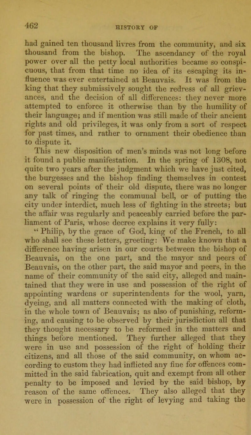 had gained ten thousand livres from the community, and six thousand from the bishop. The ascendancy of the royal power over all the petty local authorities became so conspi- cuous, that from that time no idea of its escaping its in- fluence was ever entertained at Beauvais. It was from the king that they submissively sought the redress of all griev- ances, and the decision of all differences: they never more attempted to enforce it otherwise than by the humility of their language; and if mention was still made of their ancient rights and old privileges, it was only from a sort of respect for past times, and rather to ornament their obedience than to dispute it. This new disposition of men’s minds was not long before it found a public manifestation. In the spring of 1308, not quite two years after the judgment which we have just cited, the burgesses and the bishop finding themselves in contest on several points of their old dispute, there was no longer any talk of ringing the communal bell, or of putting the city under interdict, much less of fighting in the streets; but the affair was regularly and peaceably carried before the par- liament of Paris, whose decree explains it very fully: “ Philip, by the grace of God, king of the French, to all who shall see these letters, greeting: We make known that a difference having arisen in our courts between the bishop of Beauvais, on the one part, and the mayor and peers of Beauvais, on the other part, the said mayor and peers, in the name of their community of the said city, alleged and main- tained that they were in use and possession of the right of appointing wardens or superintendents for the wool, yarn, dyeing, and all matters connected with the making of cloth, in the whole town of Beauvais; as also of punishing, reform- ing, and causing to be observed by their jurisdiction all that they thought necessary to be reformed in the matters and things before mentioned. They further alleged that they were in use and possession of the right of holding their citizens, and all those of the said community, on whom ac- cording to custom they had inflicted any fine for offences com- mitted in the said fabrication, quit and exempt from all other penalty to be imposed and levied by the said bishop, by reason of the same offences. They also alleged that they were in possession of the right of levying and taking the