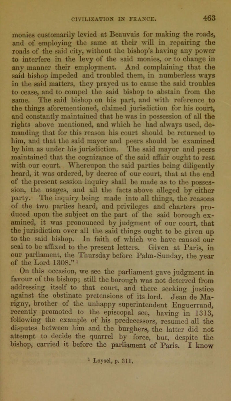 monies customarily levied at Beauvais for making the roads, and of employing the same at their will in repairing the roads of the said city, without the bishop’s having any power to interfere in the levy of the said monies, or to change in any manner their employment. And complaining that the said bishop impeded and troubled them, in numberless ways in the said matters, they prayed us to cause the said troubles to cease, and to compel the said bishop to abstain from the same. The said bishop on his part, and with reference to the things aforementioned, claimed jurisdiction for his court, and constantly maintained that he was in possession of all the rights above mentioned, and which he had always used, de- manding that for this reason his court should be returned to him, and that the said mayor and peers should be examined by him as under his jurisdiction. The said mayor and peers maintained that the cognizance of the said affair ought to rest with our court. Whereupon the said parties being diligently heard, it was ordered, by decree of our court, that at the end of the present session inquiry shall be made as to the posses- sion, the usages, and all the facts above alleged by either party. The inquiry being made into all tilings, the reasons of the two parties heard, and privileges and charters pro- duced upon the subject on the part of the said borough ex- amined, it was pronounced by judgment of our court, that the jurisdiction over all the said things ought to be given up to the said bishop. In faith of which we have caused our seal to be affixed to the present letters. Given at Paris, in our parliament, the Thursday before Palm-Sunday, the year of the Lord 1308.” 1 On this occasion, we see the parliament gave judgment in favour ol the bishop; still the borough was not deterred from addressing itself to that court, and there seeking justice against the obstinate pretensions of its lord. Jean de Ma- rigny, brother of the unhappy superintendent Enguerrand, recently promoted to the episcopal see, having in 1313, following the example ol his predecessors, resumed all the disputes between him and the burghers, the latter did not attempt to decide the quarrel by force, but, despite the bishop, carried it before the parliament of Paris. I know