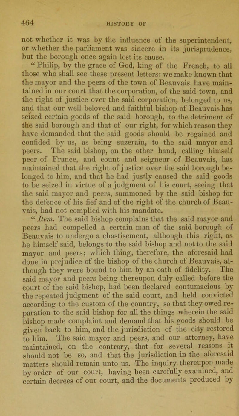 not whether it was by the influence of the superintendent, or whether the parliament was sincere in its jurisprudence, but the borough once again lost its cause. “ Philip, by the grace of God, king of the French, to all those who shall see these present letters: we make known that the mayor and the peers of the town of Beauvais have main- tained in our court that the corporation, of the said town, and the right of justice over the said corporation, belonged to us, and that our well beloved and faithful bishop of Beauvais has seized certain goods of the said borough, to the detriment of the said borough and that of our right, for which reason they have demanded that the said goods should be regained and confided by us, as being suzerain, to the said mayor and peers. The said bishop, on the other hand, calling himself peer of France, and count and seigneur of Beauvais, has maintained that the right of justice over the said borough be- longed to him, and that, he had justly caused the said goods to be seized in virtue of a judgment of his court, seeing that the said mayor and peers, summoned by the said bishop for the defence of hi3 fief and of the right of the church of Beau- vais, had not complied with his mandate. “ Item. The said bishop complains that the said mayor and peers had compelled a certain man of the said borough of Beauvais to undergo a chastisement, although this right, as he himself said, belongs to the said bishop and not to the said mayor and peers; which thing, therefore, the aforesaid had done in prejudice of the bishop of the church of Beauvais, al- though they were bound to him by an oath of fidelity. The said mayor and peers being thereupon duly called before the court of the said bishop, had been declared contumacious by the repeated judgment of the said court, and held convicted according to the custom of the country, so that they owed re- paration to the said bishop for all the things wherein the said bishop made complaint and demand that his goods should be given back to him, and the jurisdiction of the city restored to him. The said mayor and peers, and our attorney, have maintained, on the contrary, that for several reasons it should not be so, and that the jurisdiction in the aforesaid matters should remain unto us. The inquiry thereupon made by order of our court, having been carefully examined, and certain decrees of our court, and the documents produced by