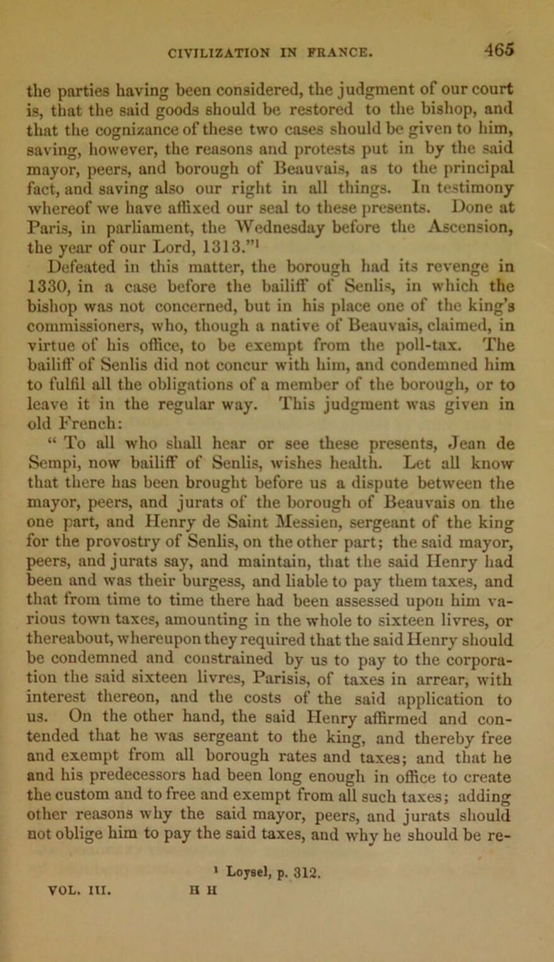 -465 the parties having been considered, the judgment of our court is, that the said goods should be restored to the bishop, and that the cognizance of these two cases should be given to him, saving, however, the reasons and protests put in by the said mayor, peers, and borough of Beauvais, as to the principal fact, and saving also our right in all things. In testimony whereof we have affixed our seal to these presents. Done at Paris, in parliament, the Wednesday before the Ascension, the year of our Lord, 1313.”1 Defeated in this matter, the borough had its revenge in 1330, in a case before the bailiff of Senlis, in which the bishop was not concerned, but in his place one of the king’s commissioners, who, though a native of Beauvais, claimed, in virtue of his office, to be exempt from the poll-tax. The bailiff of Senlis did not concur with him, and condemned him to fulfil all the obligations of a member of the borough, or to leave it in the regular way. This judgment was given in old French: “ To all who shall hear or see these presents, Jean de Sempi, now bailiff of Senlis, wishes health. Let all know that there has been brought before us a dispute between the mayor, peers, and jurats of the borough of Beauvais on the one part, and Henry de Saint Messien, sergeant of the king for the provostry of Senlis, on the other part; the said mayor, peers, and jurats say, and maintain, that the said Henry had been and was their burgess, and liable to pay them taxes, and that from time to time there had been assessed upon him va- rious town taxes, amounting in the whole to sixteen livres, or thereabout, whereupon they required that the said Henry should be condemned and constrained by us to pay to the corpora- tion the said sixteen livres, Parisis, of taxes in arrear, with interest thereon, and the costs of the said application to us. On the other hand, the said Henry affirmed and con- tended that he was sergeant to the king, and thereby free and exempt from all borough rates and taxes; and that he and his predecessors had been long enough in office to create the custom and to free and exempt from all such taxes; adding other reasons why the said mayor, peers, and jurats should not oblige him to pay the said taxes, and why he should be re- 1 Loysel, p. 312. n u VOL. III.