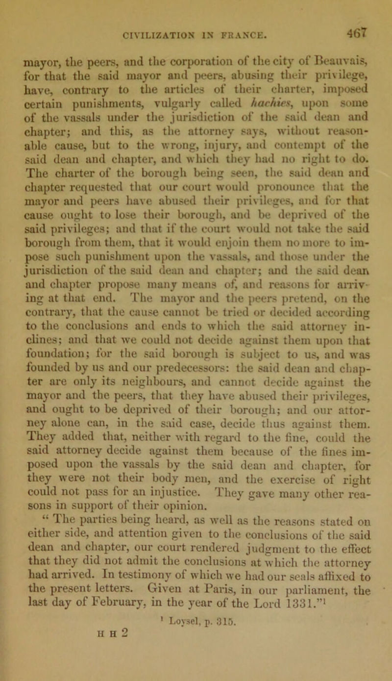 mayor, the peers, and the corporation of the city of Beauvais, for that the said mayor and peers, abusing their privilege, have, contrary to the articles of their charter, imposed certain punishments, vulgarly called hachies, upon some of the vassals under the jurisdiction of the said dean and chapter; and this, as the attorney says, without reason- able cause, but to the wrong, injury, and contempt of the said dean and chapter, and which they had no right to do. The charter of the borough being seen, the said dean and chapter requested that our court would pronounce that the mayor and peers have abused their privileges, and for that cause ought to lose their borough, and be deprived of the said privileges; and that if the court would not take the said borough from them, that it would enjoin them no more to im- pose such punishment upon the vassals, and those under the jurisdiction of the said dean and chapter; and the said dean and chapter propose many means of, and reasons for arriv ing at that end. The mayor and the peers pretend, on the contrary, that the cause cannot be tried or decided according to the conclusions and ends to which the said attorney in- clines; and that we could not decide against them upon that foundation; for the said borough is subject to us, and was founded by us and our predecessors: the said dean and chap- ter are only its neighbours, and cannot decide against the mayor and the peers, that they have abused their privileges, and ought to be deprived of their borough; and our attor- ney alone ean, in the said case, decide thus against them. They added that, neither with regard to the fine, could the said attorney decide against them because of the fines im- posed upon the vassals by the said dean and chapter, for they were not their body men, and the exercise of right could not pass for an injustice. They gave many other rea- sons in support of their opinion. “ The parties being heard, as well as the reasons stated on either side, and attention given to the conclusions of the said dean and chapter, our court rendered judgment to the effect that they did not admit the conclusions at which the attorney had arrived. In testimony of which we had our seals affixed to the present letters. Given at Paris, in our parliament, the last day of February, in the year of the Lord 1331. ' Loysel, p. 315. H h 2