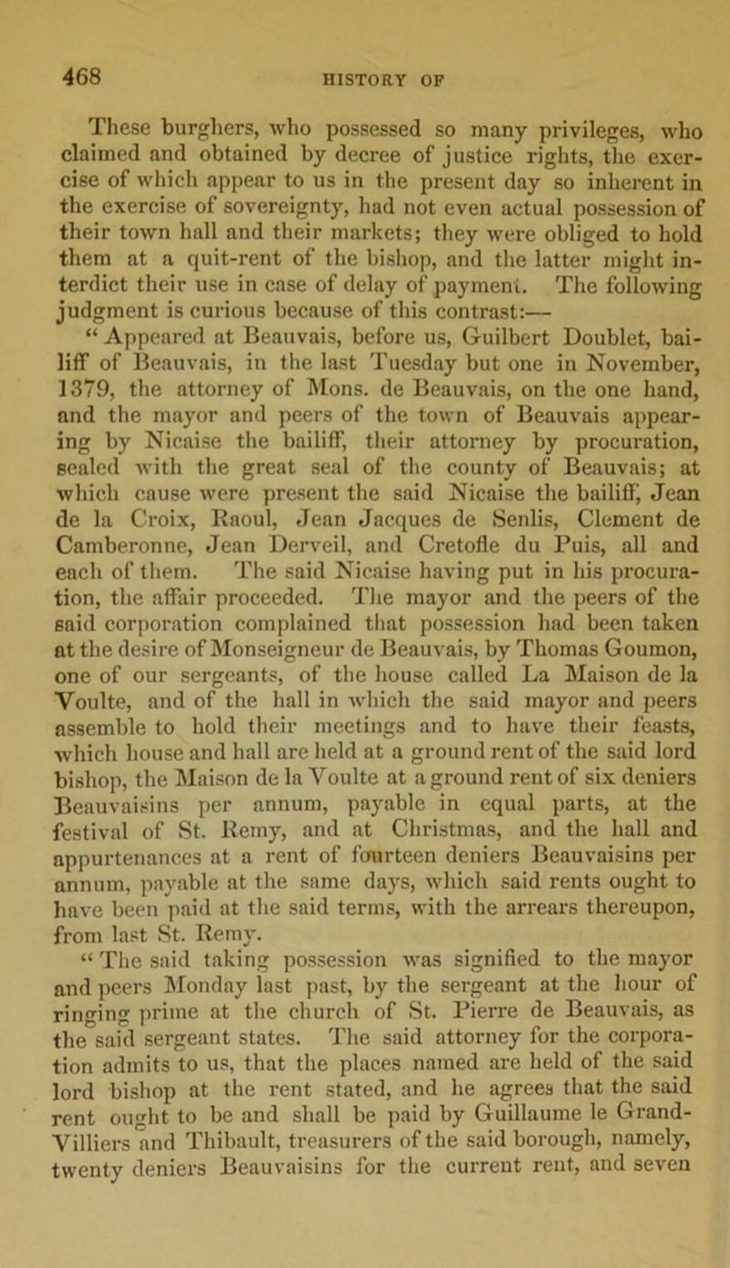 These burghers, who possessed so many privileges, who claimed and obtained by decree of justice rights, the exer- cise of which appear to us in the present day so inherent in the exercise of sovereignty, had not even actual possession of their town hall and their markets; they were obliged to hold them at a quit-rent of the bishop, and the latter might in- terdict their use in case of delay of payment. The following judgment is curious because of this contrast:— “ Appeared at Beauvais, before us, Guilbert Doublet, bai- liff of Beauvais, in the last Tuesday but one in November, 1379, the attorney of Mons. de Beauvais, on the one hand, and the mayor and peers of the town of Beauvais appear- ing by Nicaise the bailiff, their attorney by procuration, sealed with the great seal of the county of Beauvais; at which cause were present the said Nicaise the bailiff, Jean de la Croix, Raoul, Jean Jacques de Senlis, Clement de Camberonne, Jean Derveil, and Cretofle du Puis, all and each of them. The said Nicaise having put in his procura- tion, the affair proceeded. The mayor and the peers of the said corporation complained that possession had been taken at the desire of Monseigneur de Beauvais, by Thomas Goumon, one of our sergeants, of the house called La Maison de la Voulte, and of the hall in which the said mayor and peers assemble to hold their meetings and to have their feasts, which house and hall are held at a ground rent of the said lord bishop, the Maison de la Voulte at aground rent of six deniers Beauvaisins per annum, payable in equal parts, at the festival of St. Remy, and at Christmas, and the hall and appurtenances at a rent of fourteen deniers Beauvaisins per annum, payable at the same days, which said rents ought to have been paid at the said terms, with the arrears thereupon, from last St. Remy. “ The said taking possession was signified to the mayor and peers Monday last past, by the sergeant at the hour of ringing prime at the church of St. Pierre de Beauvais, as the said sergeant states. The said attorney for the corpora- tion admits to us, that the places named are held of the said lord bishop at the rent stated, and he agrees that the said rent ought to be and shall be paid by Guillaume le Grand- Villiers and Thibault, treasurers of the said borough, namely, twenty deniers Beauvaisins for the current rent, and seven