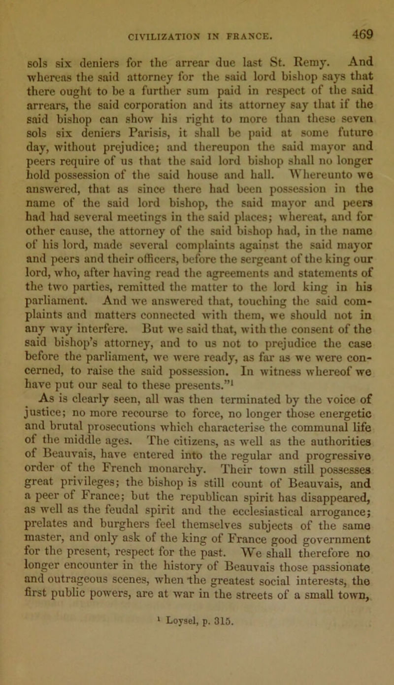 sols six deniers for the arrear due last St. Remy. And whereas the said attorney for the said lord bishop says that there ought to be a further sum paid in respect of the said arrears, the said corporation and its attorney say that if the said bishop can show his right to more than these seven sols six deniers Parisis, it shall be paid at some future day, without prejudice; and thereupon the said mayor and peers require of us that the said lord bishop shall no longer hold possession of the said house and hall. AYhereunto we answered, that as since there had been possession in the name of the said lord bishop, the said mayor and peers had had several meetings in the said places; whereat, and for other cause, the attorney of the said bishop had, in the name of his lord, made several complaints against the said mayor and peers and their officers, before the sergeant of the king our lord, who, after having read the agreements and statements of the two parties, remitted the matter to the lord king in his parliament. And we answered that, touching the said com- plaints and matters connected with them, we should not in any way interfere. But we said that, with the consent of the said bishop’s attorney, and to us not to prejudice the case before the parliament, we were ready, as far as we were con- cerned, to raise the said possession. In witness whereof we have put our seal to these presents.”1 As is clearly seen, all was then terminated by the voice of justice; no more recourse to force, no longer those energetic and brutal prosecutions which characterise the communal life ot the middle ages. The citizens, as well as the authorities of Beauvais, have entered into the regular and progressive order of the French monarchy. Their town still possesses great privileges; the bishop is still count of Beauvais, and a peer of trance; but the republican spirit has disappeared, as well as the feudal spirit and the ecclesiastical arrogance; prelates and burghers feel themselves subjects of the same master, and only ask of the king of France good government for the present, respect for the past. We shall therefore no longer encounter in the history of Beauvais those passionate and outrageous scenes, when the greatest social interests, the first public powers, are at war in the streets of a small town,