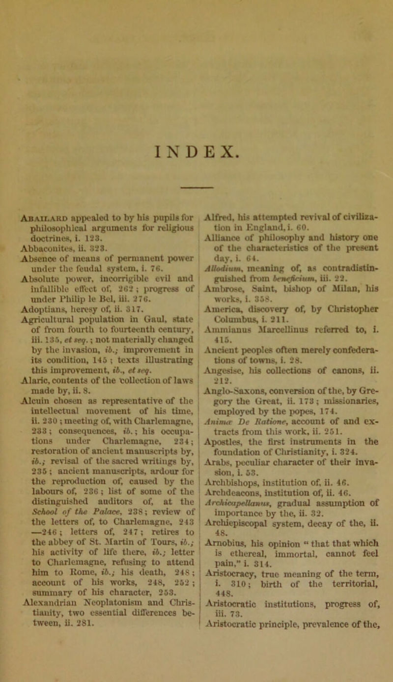 INDEX Abah.aud appealed to by his pupils for philosophical arguments for religious doctrines, i. 123. Abbacouites, ii. 323. Absence of means of permanent power under the feudal system, i. 76. Absolute power, incorrigible evil and infallible effect of, 262 ; progress of under Philip le Bel, iii. 276. Adoptians, heresy of, ii. 317. Agricultural population in Gaul, state of from fourth to fourteenth century, iii. 135, et teg.; not materially changed by the invasion, ii.; improvement in its condition, 145; texts illustrating this improvement, ii., etseg. Alaric, contents of the collection of laws made by, ii. S. Alcuin chosen as representative of the intellectual movement of his time, ii. 230 ; meeting of, with Charlemagne, 233 ; consequences, ii.; his occupa- tions under Charlemagne, 234; restoration of ancient manuscripts by, ii.; revisal of the sacred writings by, 235 ; ancient manuscripts, ardour for the reproduction of, caused by the labours of, 236 ; list of some of the distinguished auditors of, at the School of the Palace, 238; review of the letters of, to Charlemagne, 243 —246 ; letters of, 247 ; retires to the abbey of St. Martin of Tours, ii.; his activity of life there, ii.; letter to Charlemagne, refusing to attend him to Home, ii.; his death, 248; account of his works, 248, 252 ; summary of his character, 253. Alexandrian Neoplatonism and Chris- tianity, two essential differences be- tween, ii. 281. Alfred, his attempted revival of civiliza- tion in England, i. 60. Alliance of philosophy and history one of the characteristics of the present day, i. 64. Allodium, meaning of, as contradistin- guished thorn benehrium, iii. 22. Ambrose, .Saint, bishop of Milan, his works, i. 358. America, discovery of, by Cliristopher Columbus, i. 211. Ammianus Marcellinus referred to, 1. 415. Ancient peoples often merely confedera- tions of towns, i. 28. Angesise, Ids collections of canons, ii. 212. Anglo-Saxons, conversion of the, by Gre- gory the Great, ii. 173 ; missionaries, employed by the popes, 174. Animte De Uatione, account of and ex- tracts from this work, ii. 251. Apostles, the first instruments in the foundation of Christianity, i. 324. Arabs, peculiar character of their inva- sion, i. 53. Archbishops, institution of, ii. 46. Archdeacons, institution of, ii. 46. Archicapellaniu, gradual assumption of importance by the, ii. 32. Arcldepiscopal system, decay of the, ii. 48. Amobius, his opinion “ that that which is ethereal, immortal, cannot feel pain,” i. 314. Aristocracy, true meaning of the term, i. 310; birth of the territorial, 448. Aristocratic institutions, progress of, iii. 73. Aristocratic principle, prevalence of the.