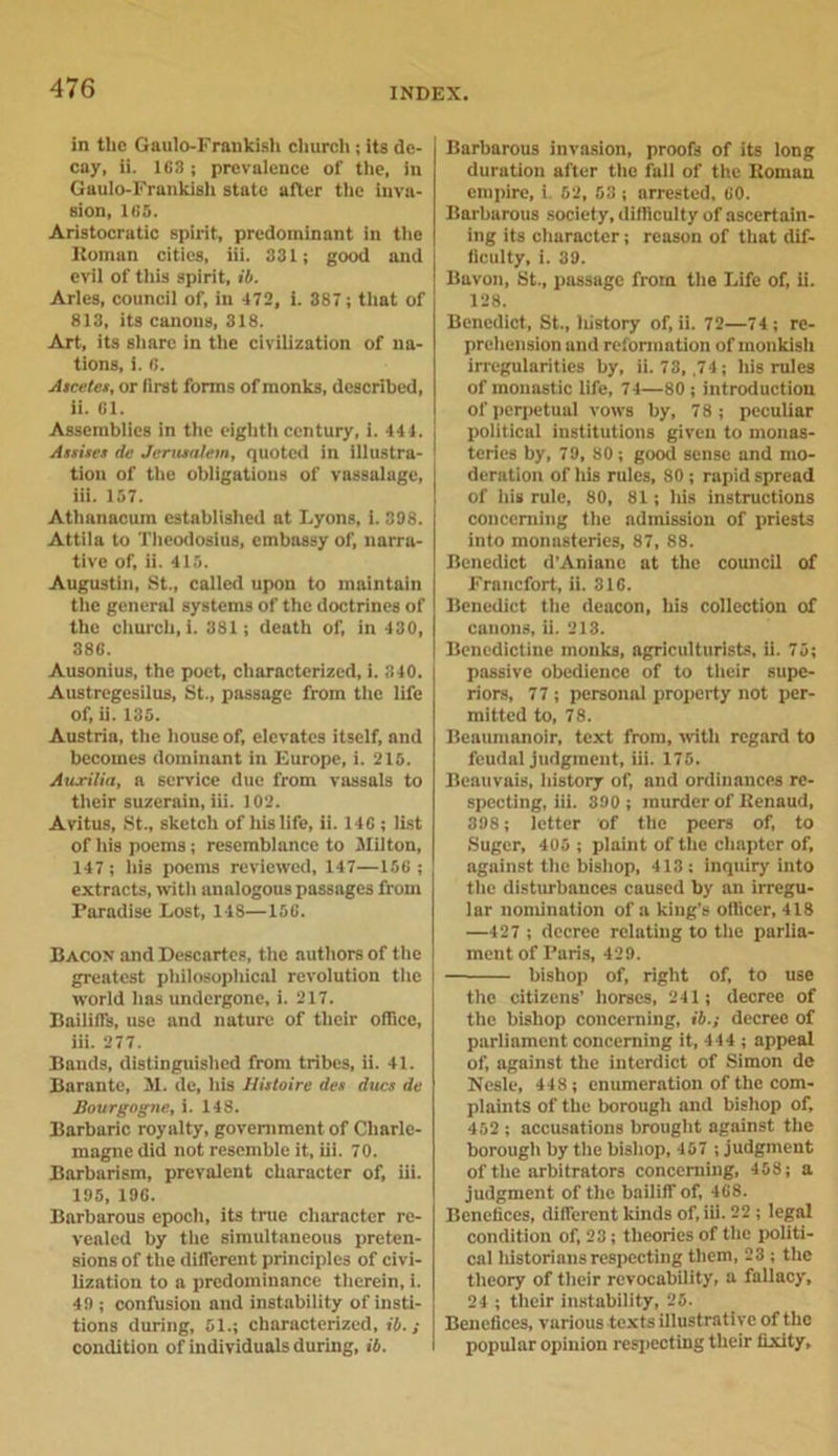 in the Gaulo-Frankish church ; its de- cay, ii. 163 j prevalence of the, in Gaulo-Frankish state after the inva- sion, 165. Aristocratic spirit, predominant in the ltoman cities, iii. 331; good and evil of this spirit, ib. Arles, council of, in 472, i. 387; that of 813, its canons, 318. Art, its share in the civilization of na- tions, i. 6. Ascetes, or first forms of monks, described, ii. 61. Assemblies in the eighth century, i. 44 4. Assist’* de Jerusalem, quoted in illustra- tion of the obligations of vassalage, iii. 157. Athanacum established at Lyons, 1. 398. Attila to Theodosius, embassy of, narra- tive of, ii. 415. Augustin, St., called upon to maintain the general systems of the doctrines of the cliurch.i. 381; death of, in 430, 386. Ausonius, the poet, characterized, i. 340. Austregesilus, St., passage from the life of, ii. 135. Austria, the house of, elevates itself, and becomes dominant in Europe, i. 215. Auxilia, a service due from vassals to their suzerain, iii. 102. Avitus, St., sketch of Ills life, ii. 146 ; list of his poems; resemblance to Milton, 147 ; his poems reviewed, 147—156 ; extracts, with analogous passages from Paradise Lost, 148—156. Bacon and Descartes, the authors of the greatest philosopliical revolution the world has undergone, i. 217. Bailiffs, use and nature of their office, iii. 277. Bands, distinguished from tribes, ii. 41. Barante, M. de, his Histoire des dues de Bourgogne, i. 148. Barbaric royalty, government of Charle- magne did not resemble it, iii. 70. Barbarism, prevalent character of, iii. 195, 196. Barbarous epoch, its true character re- vealed by the simultaneous preten- sions of the different principles of civi- lization to a predominance therein, i. 49 ; confusion and instability of insti- tions during, 51.; characterized, ill.; condition of individuals during, ib. Barbarous invasion, proofs of its long duration after the fall of the Homan empire, i. 62, 53 ; arrested, 60. Barburous society, difficulty of ascertain- ing its character; reason of that dif- ficulty, i. 39. Bavon, St., passage from the Life of, ii. 128. Benedict, St., liistory of, ii. 72—74 ; re- prehension and reformation of monkish irregularities by, ii. 73, ,74; his rules of monastic life, 74—80 ; introduction of perpetual vows by, 78 ; peculiar political institutions given to monas- teries by, 79, 80; good sense and mo- deration of his rules, 80 ; rapid spread of his rule, 80, 81; his instructions concerning the admission of priests into monasteries, 87, 88. Benedict d’Anianc at the council of Francfort, ii. 316. Benedict the deacon, his collection of canons, ii. 213. Benedictine monks, agriculturists, ii. 75; passive obedience of to their supe- riors, 77 ; personal property not per- mitted to, 78. Ileaumanoir, text from, with regard to feudal judgment, iii. 175. Beauvais, history of, and ordinances re- specting, iii. 390 ; murder of Kenaud, 398; letter of the peers of, to Suger, 405 ; plaint of the chapter of, against the bishop, 413: inquiry into the disturbances caused by an irregu- lar nomination of a king’s officer, 418 —427 ; decree relating to the parlia- ment of Paris, 429. bishop of, right of, to use the citizens’ horses, 241; decree of the bishop concerning, ib.; decree of parliament concerning it, 444 ; appeal of, against the interdict of Simon de Nesle, 448; enumeration of the com- plaints of the borough and bishop of, 452 ; accusations brought against the borough by the bishop, 457 ; judgment of the arbitrators concerning, 458; a judgment of the bailiff of, 468. Benefices, different kinds of, iii. 22 ; legal condition of, 23; theories of the politi- cal historians respecting them, 23 ; the theory of their revocability, a fallacy, 24 ; their instability, 25. Benefices, various texts illustrative of the popular opinion respecting their fixity.
