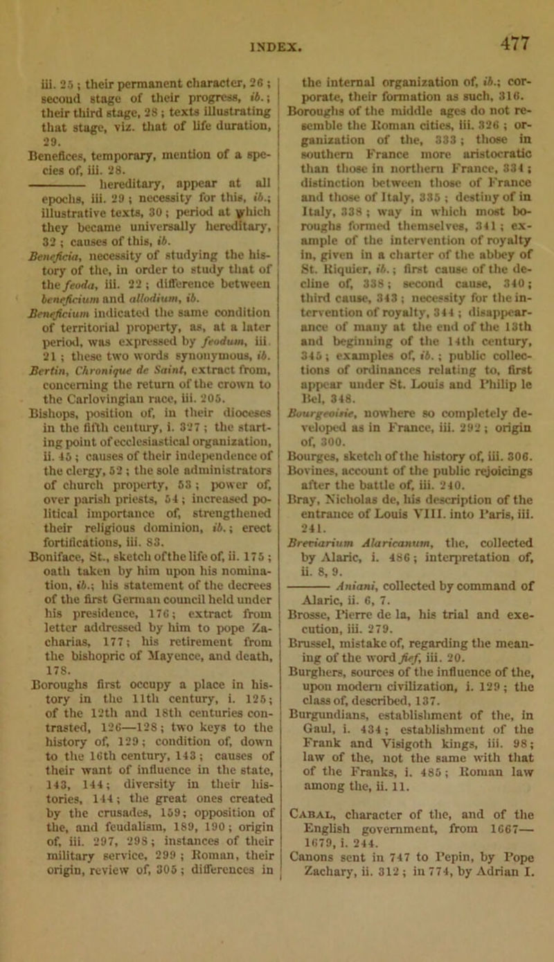 iii. 25 ; their permanent character, 26 ; j secoud stage of their progress, ii.; j their third stage, 28; texts illustrating that stage, viz. that of life duration, j 29. Benefices, temporary, mention of a spe- cies of, iii. 28. hereditary, appear at all epochs, iii. 29; necessity for this, ii.; illustrative texts, 30 ; period at yliich they became universally hereditary, 32 ; causes of this, ii. Beneficia, necessity of studying the his- tory of the, in order to study that of \ thefeoda, iii. 22; difference between ienefieium and allodium, ii. Beneficium indicated the same condition of territorial property, as, at a later period, was expressed by feodum, iii. 21; these two words synonymous, ii. Berlin, Chronijue dr Saint, extract from, concerning the return of the crown to the Carlovingian race, iii. 206. Bishops, position of, in their dioceses in the fifth century, i. 327 ; the start- ing point of ecclesiastical organization, ii. 46; enuses of their independence of the clergy, 62 ; the sole administrators of church property, 53; power of, over parish priests, 54 ; increased po- litical importance of, strengthened their religious dominion, ii.; erect fortifications, iii. S3. Boniface, St., sketch ofthe life of, ii. 175 ; oath taken by him upon his nomina- tion, ii.; his statement of the decrees of the first German council held under his presidence, 176; extract from letter addressed by him to pope Za- charius, 177; his retirement from the bishopric of Mayeuce, and death, 178. Boroughs first occupy a place in his- tory in the lltli century, i. 125; of the 12th and 18th centuries con- trasted, 126—128; two keys to the history of, 129; condition of, down to the 16th century, 143 ; causes of their want of influence in the 6tate, 143, 144; diversity in their his- tories, 144; the great ones created by the crusades, 159; opposition of the, and feudalism, 189, 190; origin of, iii. 297, 29S; instances of their military service, 299 ; Homan, their origin, review of, 305 ; differences in the internal organization of, iA.; cor- porate, their formation as such, 316. Boroughs of the middle ages do not re- semble the Homan cities, Iii. 326 ; or- ganization of the, 333 ; those in southern France more aristocratic than those in northern France, 334 ; distinction between those of France and those of Italy, 335 ; destiny of in Italy, 338 ; way in which most bo- roughs formed themselves, 341; ex- ample of the intervention of royalty in, given in a charter of the abbey of St. Kiquier, ii.; first cause of the de- cline of, 338; second cause, 340; third cause, 343 ; necessity for the in- tervention of royalty, 344 ; disappear- ance of many at the end of the 13th and beginning of the 14th century, 345; examples of, ii.; public collec- tions of ordinances relating to, first appear under St. Louis and Philip le llcl, 348. Bourgeoisie, nowhere so completely de- veloped as in France, iii. 292 ; origin of, 300. Bourges, sketch of the history of, iii. 306. Bovines, account of the public rejoicings after the battle of, iii. 240. Bray, Nicholas de, his description of the entrance of Louis VIII. into Paris, iii. 241. Breeiarium Alaricanum, the, collected by Alaric, i. 486; interpretation of, ii. 8, 9. Aniani, collected by command of Alaric, ii. 6, 7. Brosse, Pierre de la, his trial and exe- cution, iii. 279. Brussel, mistake of, regarding the mean- ing of the word fief, iii. 20. Burghers, sources of the influence of the, upon modem civilization, i. 129; the class of, described, 137. Burgundians, establishment of the, in Gaul, i. 434; establishment of the Frank and Visigoth kings, iii. 98; law of the, not the same with that of the Franks, i. 485 ; Homan law among the, ii. 11. Cabal, character of the, and of the English government, from 1667— 1679, i. 244. Canons sent in 747 to Pepin, by Pope Zachary, ii. 312 ; in 774, by Adrian I.