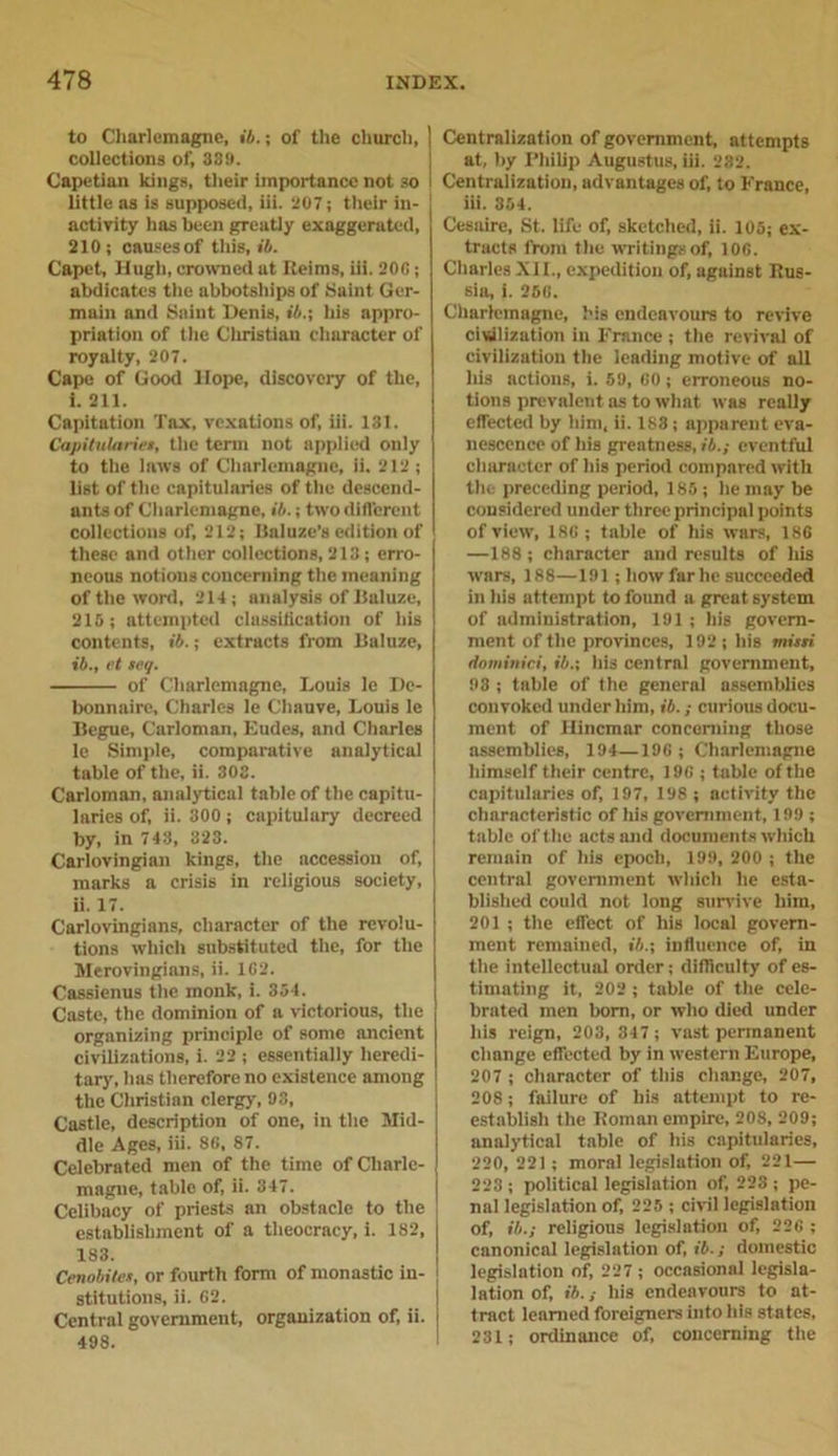 to Charlemagne, ib.; of the church, collections of, 339. Capetian kings, their importance not so little as is supposed, iii. 207; their in- activity has been greatly exaggerated, 210; causes of this, ib. Capet, Hugh, crowned at Heims, iii. 206; abdicates the abbotships of Saint Ger- main and Saint Denis, ib.; his appro- priation of t he Christian character of royalty, 207. Cape of Good Hope, discovery of the, 1. 211. Capitation Tax, vexations of, iii. 131. Capitulariet, the term not applied only to the laws of Charlemagne, ii. 212 ; list of the capitularies of the descend- ants of Charlemagne, ib.; two different collections of, 212; Baluzc’s edition of these and other collections, 213; erro- neous notions concerning the meaning of the word, 214; analysis of Baluze, 215; attempted classification of his contents, ib.; extracts from Daluze, ib., et ieq. of Charlemagne, Louis le De- bonnaire, Charles le Cliauve, Louis le Begue, Carloman, Eudes, and Charles le Simple, comparative analytical table of the, ii. 303. Carloman, analytical table of the capitu- laries of, ii. 300; capitulary decreed by, in 743, 323. Carlovingian kings, the accession of, marks a crisis in religious society, ii. 17. Carlovingians, character of the revolu- tions which substituted the, for the Merovingians, ii. 1C2. Cassienus the monk, i. 854. Caste, the dominion of a victorious, the organizing principle of some ancient civilizations, i. 22 ; essentially heredi- tary, has therefore no existence among the Christian clergy, 9S, Castle, description of one, in the Mid- dle Ages, iii. 86, 87. Celebrated men of the time of Charle- magne, table of, ii. 347. Celibacy of priests an obstacle to the establisliment of a theocracy, i. 182, 183. Cenobites, or fourth form of monastic in- stitutions, ii. 62. Central government, organization of, ii. 498. Centralization of government, attempts at, by Philip Augustus, iii. 232. Centralization, advantages of, to France, iii. 364. Cesaire, St. life of, sketched, ii. 105; ex- tracts from the writings of, 106. Charles XII., expedition of, against Rus- sia, 1. 256. Charlemagne, his endeavours to revive civilization in France ; the revival of civilization the leading motive of all his actions, i. 59, 60; erroneous no- tions prevalent as to what was really effected by him, ii. 188; apparent eva- nescence of his greatness, ib.; eventful character of his period compared with the preceding period, 185 ; he may be considered under three principal points of view, 186; table of his wars, 186 —188; character and results of Iris wars, 188—191; how far he succeeded in his attempt to found a great system of administration, 191 ; his govern- ment of the provinces, 192; his misti dominici, ib.; his central government, 93 ; table of the general assemblies convoked under him, ib.; curious docu- ment of Hincmar concerning those assemblies, 194—196 ; Charlemagne himself their centre, 196 ; table of the capitularies of, 197, 198 ; activity the characteristic of his government, 199; table of the acts and documents which remnin of his epoch, 199, 200 ; the central government which he esta- blished could not long survive him, 201 ; the effect of his local govern- ment remained, ib.; influence of, in the intellectual order; difficulty of es- timating it, 202 ; table of the cele- brated men born, or who died under his reign, 203, 347; vast permanent change effected by in western Europe, 207 ; character of this change, 207, 208; failure of his attempt to re- establish the Roman empire, 20S, 209; analytical table of his capitularies, 220, 221 ; moral legislation of, 221— 223 ; political legislation of, 223 ; pe- nal legislation of, 225 ; civil legislation of, ib.; religious legislation of, 226 ; canonical legislation of, ib.; domestic legislation of, 227 ; occasional legisla- tion of, ib.; his endeavours to at- tract learned foreigners into his states, 231; ordinance of, concerning the