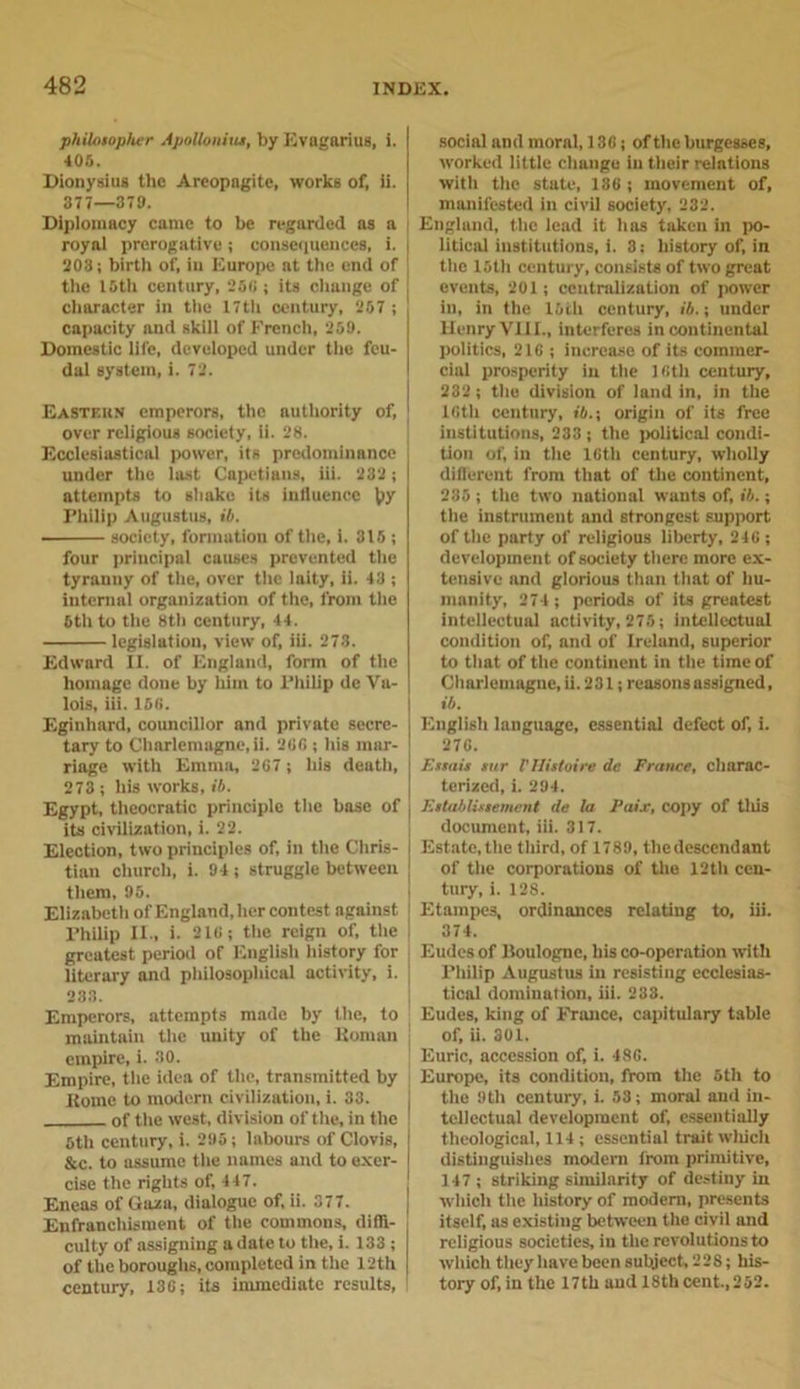 philosopher Apollonius, by Evagarius, i. 405. Dionysius the Areopagitc, works of. ii. 377—379. Diplomacy came to be regarded as a royal prerogative; consequences, i. 203; birth of, in Europe at the end of the I5th century, 250 ; its change of character in the 17th century, 257 ; capacity and skill of French, 259. Domestic life, developed under the feu- dal system, i. 72. Eastern emperors, the authority of, over religious society, ii. 28. Ecclesiastical power, its predominance under the last Capetians, iii. 232 ; attempts to shako its influence \&gt;y Philip Augustus, ib. society, formation of the, i. 315 ; four principal causes prevented the tyranny of the, over the laity, ii. 43 ; internal organization of the, from the 6th to the 8th century, 44. legislation, view of, iii. 273. Edward II. of England, form of the homage done by him to Philip de Va- lois, iii. 156. Eginhard, councillor and private secre- tary to Charlemagne, ii. 26G ; his mar- riage with Emma, 267 ; his death, 273 ; his works, ib. Egypt, theocratic principle the base of its civilization, i. 22. Election, two principles of, in the Chris- tian church, i. 94; struggle between them, 95. Elizabeth of England, her contest against Philip II., i. 216; the reign of, the greatest period of English history for literary and philosophical activity, i. 233. Emperors, attempts made by the, to maintain the unity of the Koman empire, i. 30. Empire, the idea of the, transmitted by Rome to modern civilization, i. 33. of the west, division of the, in the 5th century, i. 295; labours of Clovis, &amp;c. to assume the names and to exer- cise the rights of, 447. Eneas of Gaza, dialogue of, ii. 377. Enfranchisraent of the commons, diffi- culty of assigning a date to the, i. 133 ; of the boroughs, completed in the 12th century, 136; its immediate results, social and moral, 136; of the burgesses, worked little change in their relations with the state, 186; movement of, manifested in civil society, 232. England, the lead it has taken in po- litical institutions, i. 3: history of, in the 15th century, consists of two great events, 291; centralization of power in, in the 16th century, ib.; under Henry VIII., interferes in continental politics, 216 ; increase of its commer- cial prosperity in the 16th century, 232; the division of land in, in the lGth century, ib.; origin of its free institutions, 233 ; the political condi- tion of, in the 16th century, wholly diflerent from that of the continent, 235 ; the two national wants of, ib.; the instrument and strongest support of the party of religious liberty, 246 ; development of society there more ex- tensive and glorious tliun that of hu- manity, 274 ; periods of its greatest intellectual activity, 276; intellectual condition of, and of Ireland, superior to that of the continent in the time of Charlemagne, ii. 231; reasons assigned, ib. English language, essential defect of, i. 276. F.ssais sur VHistoire dc France, charac- terized, i. 294. Establissement de la Paix, copy of this document, iii. 317. Estate,the third, of 1789, thedescendant of tile corporations of the 12th cen- tury, i. 128. Etampes, ordinances relating to, iii. 374. Eudes of Boulogne, bis co-operation with Philip Augustus in resisting ecclesias- tical domination, iii. 233. Eudes, king of France, capitulary table of, ii. 301. Euric, accession of, i. 48G. Europe, its condition, from the 5th to the 9 th century, i. 53; moral and in- tellectual development of, essentially theological, 114 ; essential trait winch distinguishes modern from primitive, 147; striking similarity of destiny in which the history of modern, presents itself, as existing between the civil and religious societies, in the revolutions to which they have been subject, 228; his- tory of, in the 17th and 18th cent.,252.
