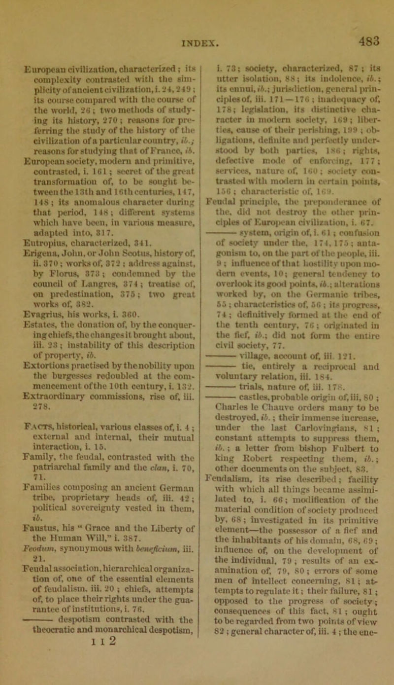 European civilization, characterized ; its complexity contrasted with the sim- plicity of ancient civilization, i. 24, 2-19; its course compared with the course of the world, 28 ; two methods of study- ing its history, 270; reasons for pre- ferring the study of the history of the civilization of a particular country, it.; reasons for studying that of France, i'4. European society, modern and primitive, contrasted, i. 181; secret of the great transformation of, to be sought be- tween the 13th and 1 fith centuries, 117, 14$; its anomalous character during that period, 14$; different systems which have been, in various measure, adapted into, 317. Eutroplus, characterized, 341. Erigeua, John, or John Sootus, history of. ii. 370; works of, 372 ; address against, by Floras, 373 ; condemned by the council of Emigres, 374 ; treatise of, on predestination, 375; two great works of, 882. Evagrius, his works, i. 360. Estates, the donation of, by the conquer- ing chiefs, the changes it brought about, iii. 23; instability of this description of property, it. Extortions practised by the nobility upon the burgesses redoubled at the com- mencement ofthe 10th century, i. 132. Extraordinary commissions, rise of, iii. 278. Facts, historical, various classes of, i. 4 ; external and internal, their mutual interaction, i. 15. Family, the feudal, contrasted with the patriarchal family and the clan, i. 70, 71. Families composing an ancient German tribe, proprietary heads of, iii. 42; political sovereignty vested in them, it. Faustus, his “ Grace and the Liberty of the Human Will, i. 387. Feodum, synonymous with teneficium, iii. 21. Feudal association, hierarchical organiza- tion of, one of the essential elements of feudalism, iii. 20 ; chiefs, attempts of, to place their rights under the gua- rantee of institutions, i. 76. despotism contrasted with the theocratic and monarchical despotism, 1 1 2 i. 73; society, characterized, 87; its utter isolation, 88; its indolence, it.; its ennui, it.; jurisdiction, general prin- ciples of, iii. 171 —176 ; inadequacy of, 178; legislation, its distinctive cha- racter in modern society, 169 ; liber- ties, cause of their i«erishing, 199 ; ob- ligations, definite and [lerfcctly under- stood by both parties, 186; rights, defective mode of enforcing, 177; services, nature of, 160; society con- trasted with modern in certain points, 156; characteristic of, 169. Feudal principle, the preponderance of the, did not destroy the other prin- ciples of Euro|M:an civilization, i. 67. system, origin of, i. 61; confusion of society under the, 174, 173 ; anta- gonism to, on the part ofthe ]&gt;eople, iii. 9; influence of that hostility upon mo- dern events, 10; general tendency to overlook its good points, it.; alterations worked by, on the Germanic tribes, 55; characteristics of, 56 ; its progress, 74 ; definitively formed ut the end of the tenth century, 76; originated in the fief, it.; did not form the entire civil society, 77. village, account of, iii. 121. tie, entirely a reciprocal and voluntary relation, iii. 184. trials, nature of, iii. 178. castles, probable origin of, iii, 80 ; Charles le Cliauve orders many to be destroyed, it.; their immense increase, under the last Carlovingians, 81 ; constant attempts to suppress them, it.; a letter from bishop Fulbert to king Robert respecting them, it.; other documents on the subject, 83. Feudalism, its rise described; facility with which all things became assimi- lated to, i. 66; modification of the material condition of society produced by, 68; investigated in its primitive element—the possessor of a fief and the inhabitants of his domain, 68, 69; influence of, on the development of the individual. 79; results of an ex- amination of, 79, 80; errors of some men of intellect concerning, 81; at- tempts to regulate it; their failure, 81; opposed to the progress of society; consequences of this fact, 81 ; ought to be regarded from two points of view 82 ; general character of, iii. 4 ; the cne-